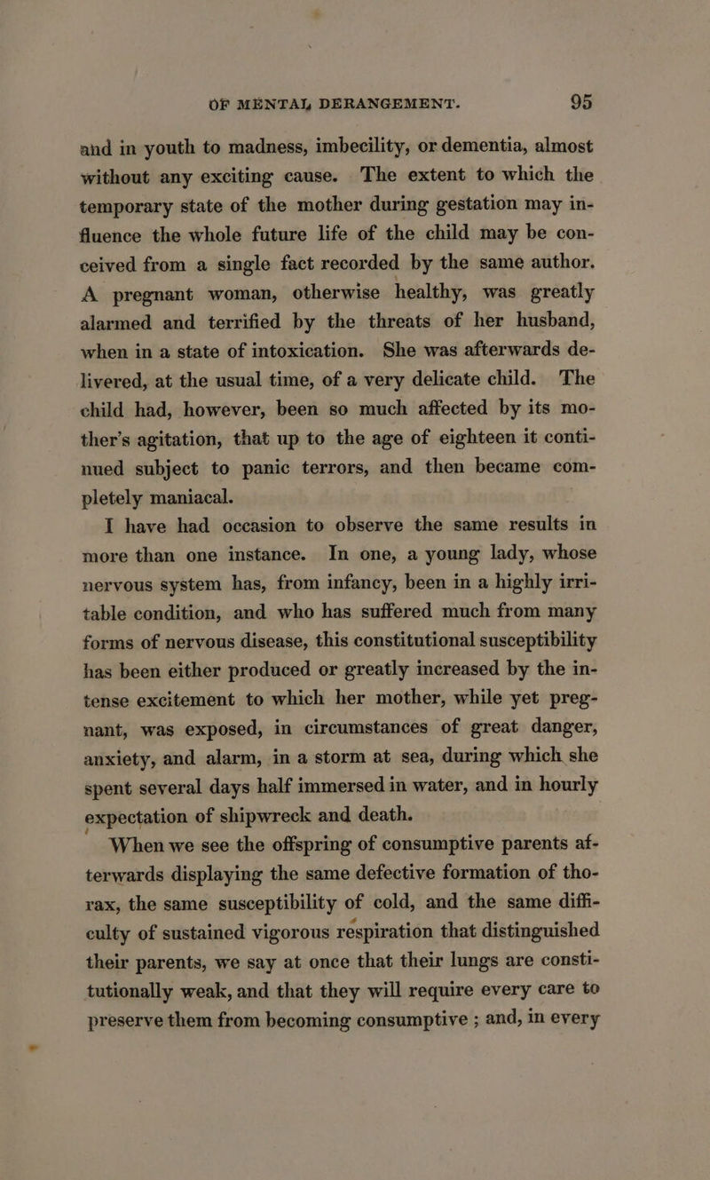 and in youth to madness, imbecility, or dementia, almost without any exciting cause. The extent to which the temporary state of the mother during gestation may in- fluence the whole future life of the child may be con- ceived from a single fact recorded by the same author. A pregnant woman, otherwise healthy, was greatly alarmed and terrified by the threats of her husband, when in a state of intoxication. She was afterwards de- livered, at the usual time, of a very delicate child. The child had, however, been so much affected by its mo- ther’s agitation, that up to the age of eighteen it conti- nued subject to panic terrors, and then became com- pletely maniacal. I have had occasion to observe the same results in more than one instance. In one, a young lady, whose nervous system has, from infancy, been in a highly irri- table condition, and who has suffered much from many forms of nervous disease, this constitutional susceptibility has been either produced or greatly increased by the in- tense excitement to which her mother, while yet preg- nant, was exposed, in circumstances of great danger, anxiety, and alarm, in a storm at sea, during which she spent several days half immersed in water, and in hourly expectation of shipwreck and death. When we see the offspring of consumptive parents af- terwards displaying the same defective formation of tho- vax, the same susceptibility of cold, and the same diff- culty of sustained vigorous respiration that distinguished their parents, we say at once that their lungs are consti- tutionally weak, and that they will require every care to preserve them from becoming consumptive ; and, in every