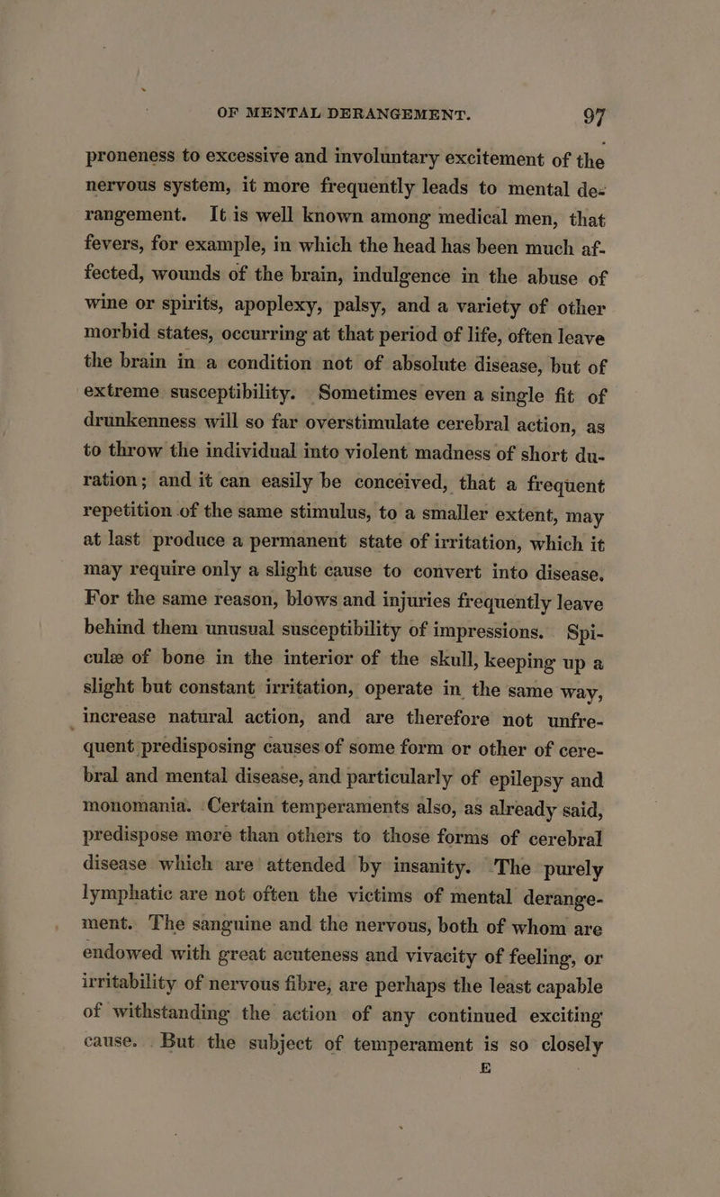 proneness to excessive and involuntary excitement of the nervous system, it more frequently leads to mental de« rangement. It is well known among medical men, that fevers, for example, in which the head has been much af. fected, wounds of the brain, indulgence in the abuse of wine or spirits, apoplexy, palsy, and a variety of other morbid states, occurring at that period of life, often leave the brain in a condition not of absolute disease, but of extreme susceptibility. Sometimes even a single fit of drunkenness will so far overstimulate cerebral action, as to throw the individual into violent madness of short du- ration; and it can easily be conceived, that a frequent repetition of the same stimulus, to a smaller extent, may at last produce a permanent state of irritation, which it may require only a slight cause to convert into disease, For the same reason, blows and injuries frequently leave behind them unusual susceptibility of impressions. Spi- cule of bone in the interior of the skull, keeping up a slight but constant irritation, operate in the same way, increase natural action, and are therefore not unfre- quent. predisposing causes of some form or other of cere- bral and mental disease, and particularly of epilepsy and monomania. ‘Certain temperaments also, as already said, predispose more than others to those forms of cerebral disease which are attended by insanity. The purely lymphatic are not often the victims of mental derange- ment. The sanguine and the nervous, both of whom are endowed with great acuteness and vivacity of feeling, or irritability of nervous fibre, are perhaps the least capable of withstanding the action of any continued exciting’ cause. But the subject of temperament is so closely E ‘