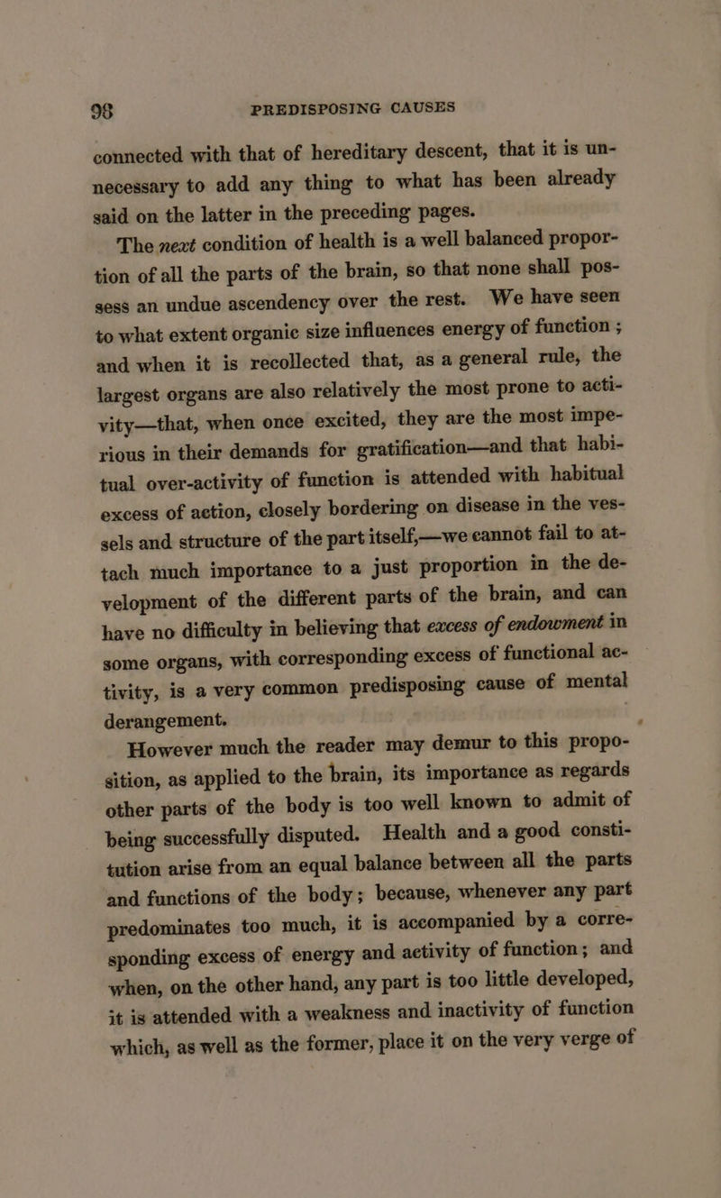 connected with that of hereditary descent, that it is un- necessary to add any thing to what has been already said on the latter in the preceding pages. The next condition of health is a well balanced propor- tion of all the parts of the brain, so that none shall pos- sess an undue ascendency over the rest. We have seen to what extent organic size influences energy of function ; and when it is recollected that, as a general rule, the largest organs are also relatively the most prone to acti- vity—that, when once excited, they are the most impe- rious in their demands for gratification—and that habi- tual over-activity of function is attended with habitual excess of action, closely bordering on disease in the ves- sels and structure of the part itself, we cannot fail to at- tach much importance to a just proportion in the de- velopment of the different parts of the brain, and can have no difficulty in believing that excess of endowment in some organs, with corresponding excess of functional ac- tivity, is a very common predisposing cause of mental derangement. | However much the reader may demur to this propo- sition, as applied to the brain, its importance as regards other parts of the body is too well known to admit of being successfully disputed. Health and a good consti- tution arise from an equal balance between all the parts and functions of the body; because, whenever any part predominates too much, it is accompanied by a corre- sponding excess of energy and aetivity of function; and when, on the other hand, any part is too little developed, +t is attended with a weakness and inactivity of function which, as well as the former, place it on the very verge of