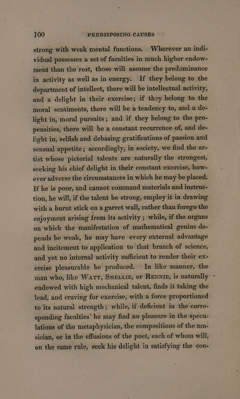strong with weak mental functions. Wherever an indi- vidual possesses a set of faculties in much higher endow- _ ment than the rest, those will assume the predominance in activity as well as in energy. If they belong to the department of intellect, there will be intellectual activity, and a delight in their exercise; if they belong to the moral sentiments, there will be a tendency to, and a de- light in, moral pursuits; and if they belong to the pro- pensities, there will be a constant recurrence of, and de- light in, selfish and debasing gratifications of passion and sensual appetite; accordingly, in society, we find the ar- tist whose pictorial talents are naturally the strongest, seeking his chief delight in their constant exercise, how- ever adverse the circumstances in which he may be placed. If he is poor, and cannot command materials and instruc- tion, he will, if the talent be strong, employ it in drawing with a burnt stick on a garret wall, rather than forego the enjoyment arising from its activity ; while, if the organs on which the manifestation of mathematical genius de- pends be weak, he may have every external advantage and incitement to application to that branch of science, and yet no internal activity sufficient to render their ex- ercise pleasurable be produced. © In like manner, the man who, like Wart, SMELLIE, or RENNIE, is naturally - endowed with high mechanical talent, finds it taking the lead, and craving for exercise, with a force proportioned to its natural strength; while, if deficient in the corre- sponding faculties’ he may find no pleasure in the specu- lations of the metaphysician, the compositions of the mu- sician, or in the effusions of the poet, each of whom will, on the same rule, seek his delight in satisfying the con-