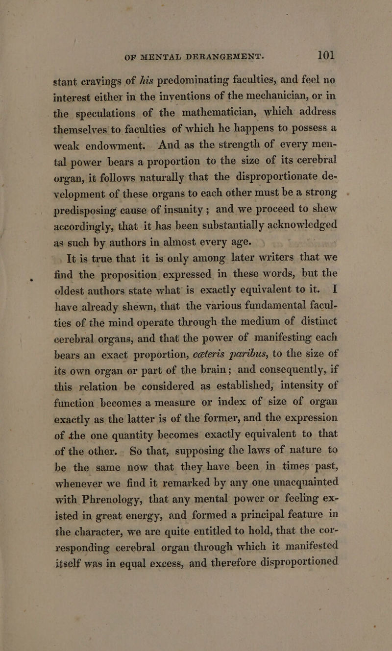 stant cravings of his predominating faculties, and feel no interest either in the inventions of the mechanician, or in the speculations of the mathematician, which address themselves to faculties of which he happens to possess a weak endowment. ‘And as the strength of every men- tal power bears a proportion to the size of its cerebral organ, it follows naturally that the disproportionate de- velopment of these organs to each other must be a strong predisposing cause of insanity ; and we proceed to shew accordingly, that it has been substantially aespowicdged as such by authors in almost every age. It is true that it is only among later writers that we find the proposition. expressed in these words, but the oldest authors state what’ is exactly equivalent to it. I have already shewn, that the various fundamental facul- ties of the mind operate through the medium of distinct cerebral organs, and that the power of manifesting each bears an exact proportion, ceteris paribus, to the size of its own organ or part of the brain; and consequently, if this relation be considered as established, intensity of function becomes a measure or index of size of organ exactly as the latter is of the former, and the expression of the one quantity becomes exactly equivalent to that of the other. So that, supposing the laws of nature to be the same now that they have been in times past, whenever we find it remarked by any one unacquainted with Phrenology, that any mental power or feeling ex- isted in great energy, and formed a principal feature in the character, we are quite entitled to hold, that the cor- vesponding cerebral organ through which it manifested itself was in equal excess, and therefore disproportioned