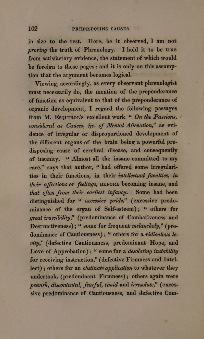 - 102 PREDISPOSING CAUSES in size to the rest. Here, be it observed, I am not proving the truth of Phrenology. I hold it to be true from satisfactory evidence, the statement of which would be foreign to these pages ; and it is only on this assump- tion that the argument becomes logical. Viewing, accordingly, as every observant phrenologist must necessarily do, the mention of the preponderance of function as equivalent to that of the preponderance of organic development, I regard the following passages from M. Esquirow’s excellent work “ On the Passions, considered as Causes, &amp;c. of Mental Alienation,” as evi- dence of irregular or disproportioned development of the different organs of the brain being a powerful pre- disposing cause of cerebral disease, and consequently of insanity. “ Almost all the insane committed to my care,” says that author, “had offered some irregulari- s their affections or feelings, BEFORE becoming insane, and that often from their earliest infaney. Some had been distinguished for “ excessive pride,” (excessive predo- minance of the organ of Self-esteem); “ others for great irascibility,” (predominance of Combativeness and Destructiveness) ; “ some for frequent melancholy,” (pre- dominance of Cautiousness) ; “ others for a ridiculous le- vity,” (defective Cautiousness, predominant Hope, and Love of Approbation) ; “ some for a desolating instability for receiving instruction,” (defective Firmness and Intel- lect) ; others for an obstinate application to whatever they undertook, (predominant Firmness); others again were peevish, discontented, fearful, timid and irresolute,” (exces- sive predominance of Cautiousness, and defective Com-