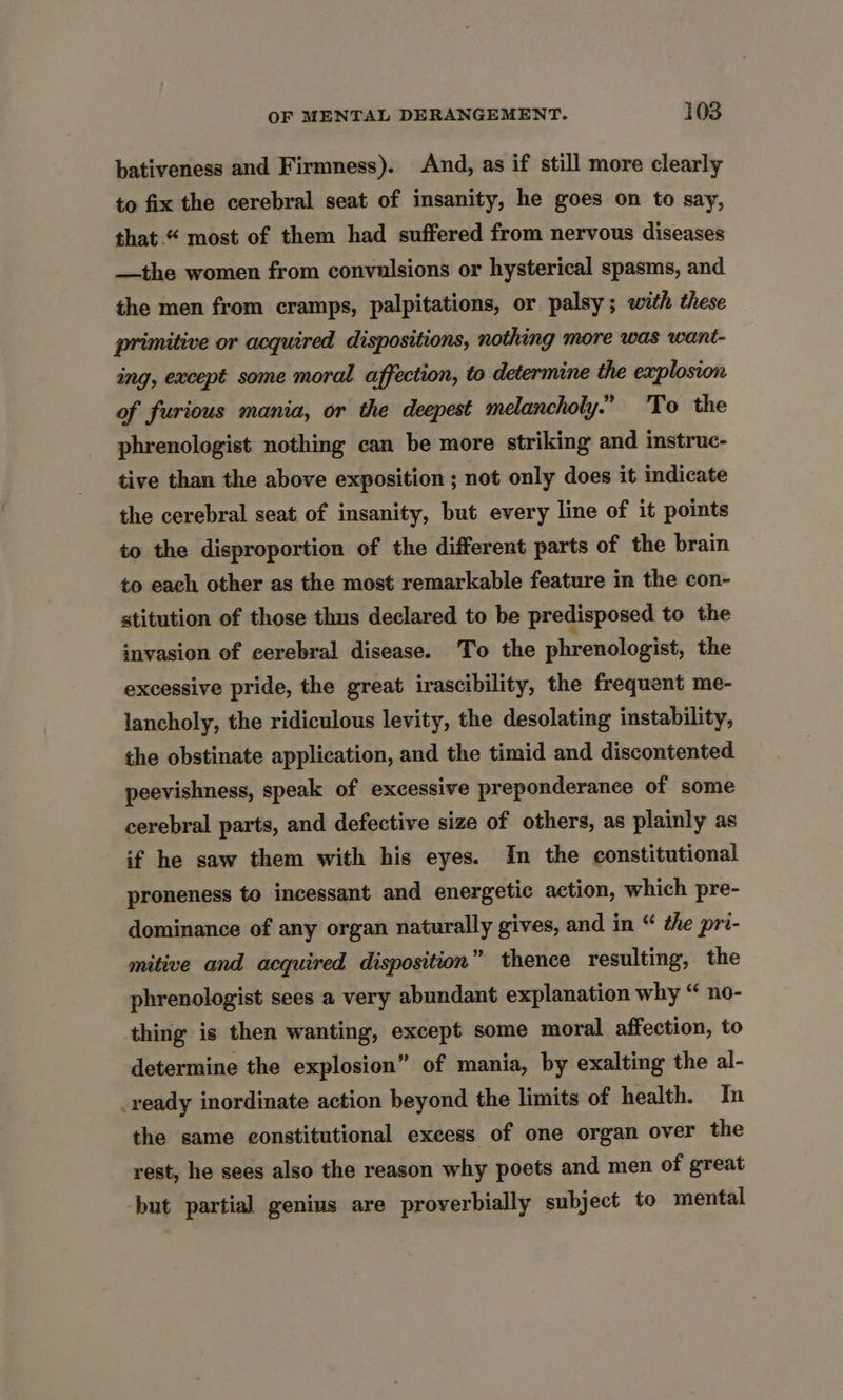 bativeness and Firmness). And, as if still more clearly to fix the cerebral seat of insanity, he goes on to say, that.“ most of them had suffered from nervous diseases —the women from convulsions or hysterical spasms, and the men from cramps, palpitations, or palsy; with these primitive or acquired dispositions, nothing more was want- ing, except some moral affection, to determine the explosion of furious mania, or the deepest melancholy.” 'To the phrenologist nothing can be more striking and instruc- tive than the above exposition ; not only does it indicate the cerebral seat of insanity, but every line of it points to the disproportion of the different parts of the brain to each other as the most remarkable feature in the con- stitution of those thus declared to be predisposed to the invasion of cerebral disease. ‘To the phrenologist, the excessive pride, the great irascibility, the frequent me- lancholy, the ridiculous levity, the desolating instability, the obstinate application, and the timid and discontented peevishness, speak of excessive preponderance of some cerebral parts, and defective size of others, as plainly as if he saw them with his eyes. In the constitutional proneness to incessant and energetic action, which pre- dominance of any organ naturally gives, and in “ che pri- mitive and acquired disposition” thence resulting, the phrenologist sees a very abundant explanation why “ no- thing is then wanting, except some moral affection, to determine the explosion” of mania, by exalting the al- ready inordinate action beyond the limits of health. In the same constitutional excess of one organ over the rest, he sees also the reason why poets and men of great but partial genius are proverbially subject to mental