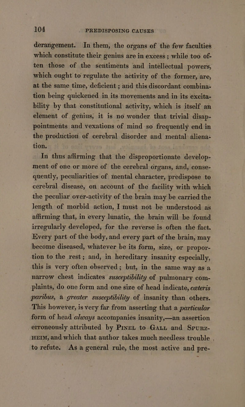 derangement. In them, the organs of the few faculties which constitute their genius are in excess ; while too of- ten those of the sentiments and intellectual powers, which ought to regulate the activity of the former, are, at the same time, deficient ; and this discordant combina- tion being quickened in its movements and in its excita- bility by that constitutional activity, which is itself an element of genius, it is no wonder that trivial disap- pointments and vexations of mind so frequently end in the production of cerebral disorder and mental: aliena- tion. . . In thus affirming that the disproportionate develop- ment of one or more of the cerebral organs, and, conse- quently, peculiarities of mental character, predispose to cerebral disease, on account of the facility with which the peculiar over-activity of the brain may be carried the length of morbid action, I must not be understood as affirming that, in every lunatic, the brain will be found irregularly developed, for the reverse is often the fact. Kvery part of the body, and every part of the brain, may become diseased, whatever be its form, size, or propor- tion to the rest; and, in hereditary insanity especially, this is very often observed; but, in the same way as a narrow chest indicates susceptibility of pulmonary com- plaints, do one form and one size of head indicate, ceteris paribus, a greater susceptibility of insanity than others. This however, is very far from asserting that a particular form of head always accompanies insanity,—an assertion erroneously attributed by Pine, to Gaunt and Spurz- HEIM, and which that author takes much needless trouble , to refute. As a general rule, the most active and pre-