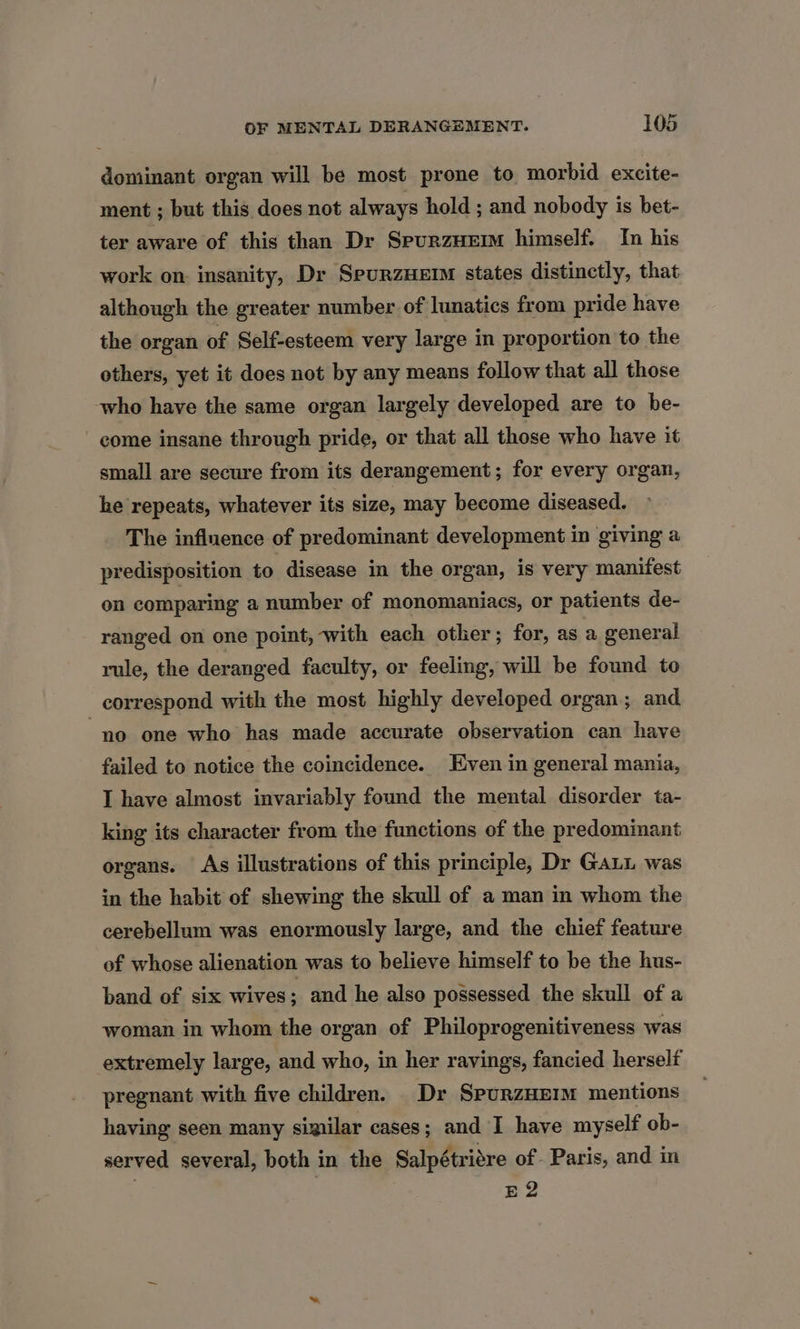 dominant organ will be most prone to morbid excite- ment ; but this does not always hold ; and nobody is bet- ter aware of this than Dr SpurzHem himself. In his work on: insanity, Dr SpurzHeErm states distinctly, that although the greater number of lunatics from pride have the organ of Self-esteem very large in proportion to the others, yet it does not by any means follow that all those who have the same organ largely developed are to be- come insane through pride, or that all those who have it small are secure from its derangement; for every organ, he repeats, whatever its size, may become diseased. The influence of predominant development in giving a predisposition to disease in the organ, is very manifest on comparing a number of monomaniacs, or patients de- ranged on one point, with each other; for, as a general rule, the deranged faculty, or feeling, will be found to correspond with the most highly developed organ; and “no one who has made accurate observation can have failed to notice the coincidence. Even in general mania, I have almost invariably found the mental disorder ta- king its character from the functions of the predominant organs. As illustrations of this principle, Dr Gaui was in the habit of shewing the skull of a man in whom the cerebellum was enormously large, and the chief feature of whose alienation was to believe himself to be the hus- band of six wives; and he also possessed the skull of a woman in whom the organ of Philoprogenitiveness was extremely large, and who, in her ravings, fancied herself pregnant with five children. _Dr SpurzHErm mentions having seen many similar cases; and I have myself ob- served several, both in the Salpétriére of Paris, and in E2