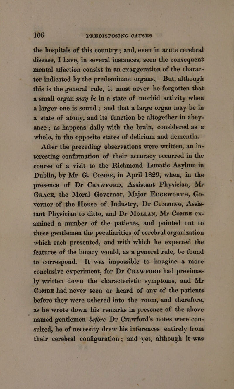 the hospitals of this country ; and, even in acute cerebral disease, I have, in several instances, seen the consequent mental affection consist in an exaggeration of the charac- ter indicated by the predominant organs. But, although this is the general rule, it must never be forgotten that a small organ may be in a state of morbid activity when a larger one is sound ; and that a large organ may be in a state of atony, and its function be altogether in abey- ance; as happens daily with the brain, considered as a whole, in the opposite states of delirium and dementia. After the preceding observations were written, an in- teresting confirmation of their accuracy occurred in the course of a visit to the Richmond Lunatic Asylum in Dublin, by Mr G. Comps, in April 1829, when, in the presence of Dr Crawrorp, Assistant Physician, Mr Grace, the Moral Governor, Major Epgewortn, Go- vernor of the House of Industry, Dr Cummine, Assis- tant Physician to ditto, and Dr Monian, Mr Combe ex- amined a number of the patients, and pointed out to these gentlemen the peculiarities of cerebral organization which each presented, and with which he expected the features of the lunacy would, as a general rule, be found to correspond. It was impossible to imagine a more conclusive experiment, for Dr CrawrorpD had previous- ly written down the characteristic symptoms, and Mr ComBe had never seen or heard of any of the patients before they were ushered into the room, and therefore, as he wrote down his remarks in presence of the above  named gentlemen before Dr Crawford’s notes were con- sulted, he of necessity drew his inferences entirely from their cerebral configuration ; and yet, although it was