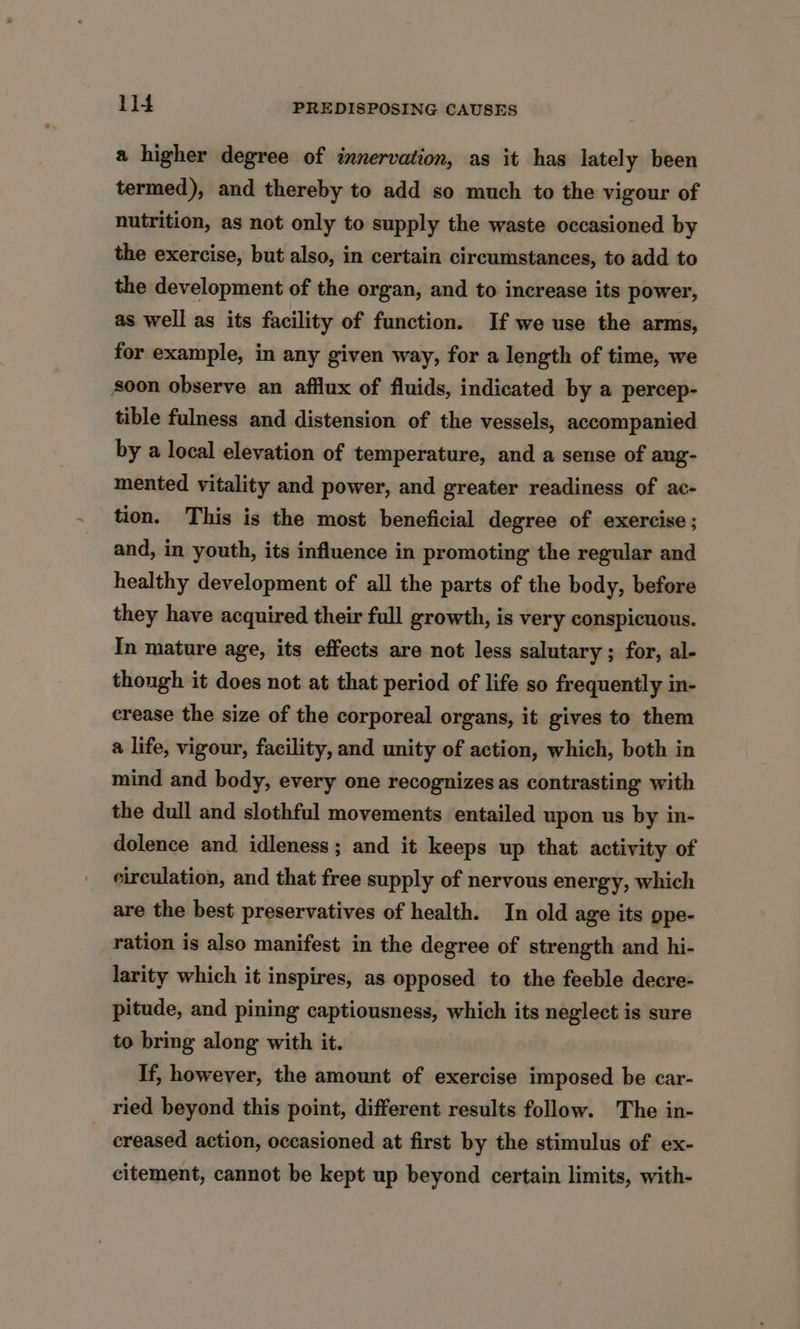 a higher degree of innervation, as it has lately been termed), and thereby to add so much to the vigour of nutrition, as not only to supply the waste occasioned by the exercise, but also, in certain circumstances, to add to the development of the organ, and to increase its power, as well as its facility of function. If we use the arms, for example, in any given way, for a length of time, we soon observe an afflux of fluids, indicated by a percep- tible fulness and distension of the vessels, accompanied by a local elevation of temperature, and a sense of ang- mented vitality and power, and greater readiness of ac- tion. This is the most beneficial degree of exercise ; and, in youth, its influence in promoting the regular and healthy development of all the parts of the body, before they have acquired their full growth, is very conspicuous. In mature age, its effects are not less salutary ; for, al- thongh it does not at that period of life so frequently in- erease the size of the corporeal organs, it gives to them a life, vigour, facility, and unity of action, which, both in mind and body, every one recognizes as contrasting with the dull and slothful movements entailed upon us by in- dolence and idleness; and it keeps up that activity of circulation, and that free supply of nervous energy, which are the best preservatives of health. In old age its ope- ration is also manifest in the degree of strength and hi- larity which it inspires, as opposed to the feeble decre- pitude, and pining captiousness, which its neglect is sure to bring along with it. If, however, the amount of exercise imposed be car- ried beyond this point, different results follow. The in- creased action, occasioned at first by the stimulus of ex- citement, cannot be kept up beyond certain limits, with-
