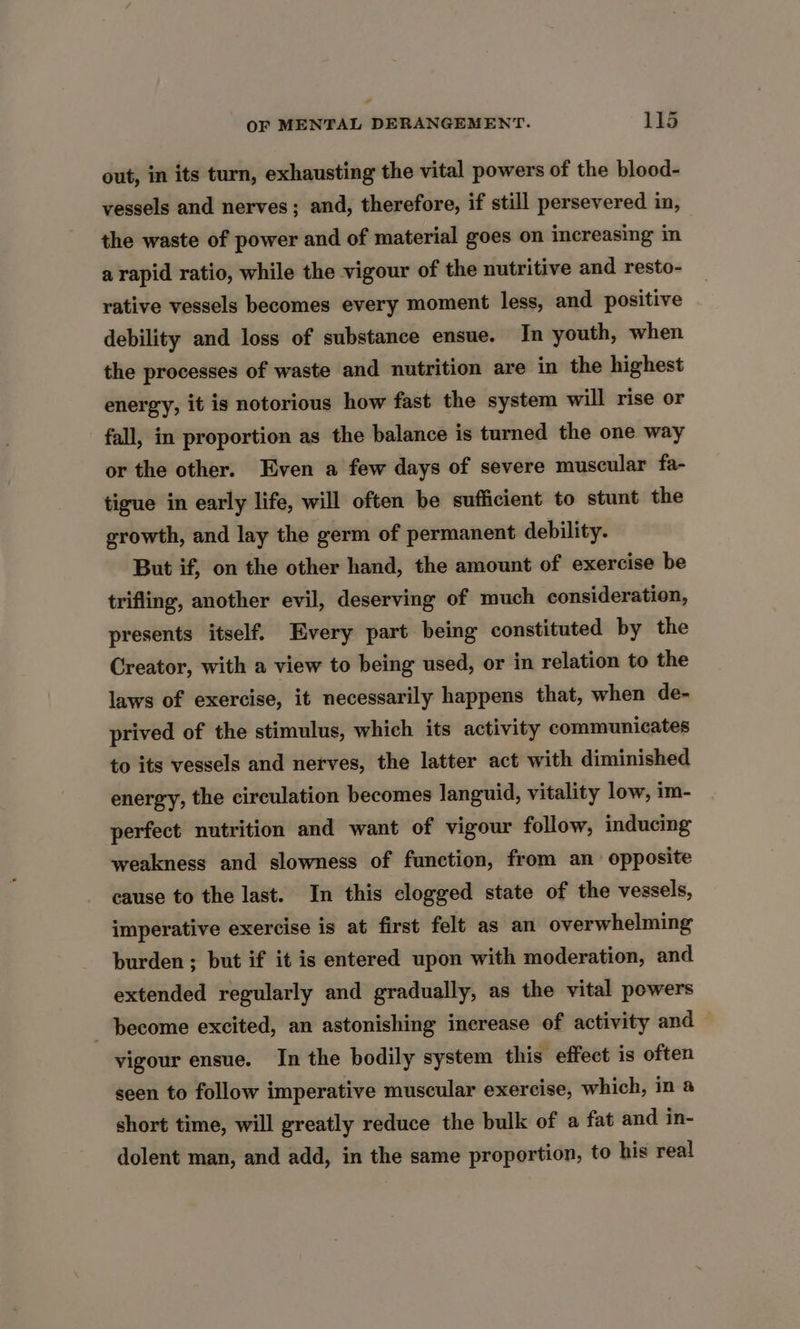 - OF MENTAL DERANGEMENT. 115 out, in its turn, exhausting the vital powers of the blood- vessels and nerves; and, therefore, if still persevered in, the waste of power and of material goes on increasing in a rapid ratio, while the vigour of the nutritive and resto- rative vessels becomes every moment less, and positive debility and loss of substance ensue. In youth, when the processes of waste and nutrition are in the highest energy, it is notorious how fast the system will rise or fall, in proportion as the balance is turned the one way or the other. Even a few days of severe muscular fa- tigue in early life, will often be sufficient to stunt the growth, and lay the germ of permanent debility. But if, on the other hand, the amount of exercise be trifling, another evil, deserving of much consideration, presents itself. Every part being constituted by the Creator, with a view to being used, or in relation to the laws of exercise, it necessarily happens that, when de- prived of the stimulus, which its activity communicates to its vessels and nerves, the latter act with diminished energy, the circulation becomes languid, vitality low, im- perfect nutrition and want of vigour follow, inducing weakness and slowness of function, from an opposite cause to the last. In this clogged state of the vessels, imperative exercise is at first felt as an overwhelming burden ; but if it is entered upon with moderation, and extended regularly and gradually, as the vital powers become excited, an astonishing increase of activity and vigour ensue. In the bodily system this effect is often seen to follow imperative muscular exercise, which, in a short time, will greatly reduce the bulk of a fat and in- dolent man, and add, in the same proportion, to his real