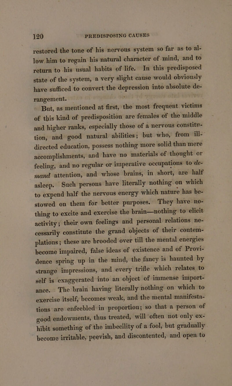 restored the tone of his nervous system so far as to al- low him to regain his natural character of mind, and to return to his usual habits of life. In this predisposed state of the system, a very slight cause would obviously have sufficed to convert the depression into absolute de- . rangement. — But, as mentioned at first, the most frequent victims of this kind of predisposition are females of the middle and higher ranks, especially those of a nervous constitv- tion, and good natural abilities; but who, from ill- directed education, possess nothing more solid than mere accomplishments, and have no materials of thought or feeling, and no regular or imperative occupations to de- mand attention, and whese brains, in short, are half asleep. Such persons have literally nothing on which to expend half the nervous energy which nature has be- stowed on them for better purposes. They have no- thing to excite and exercise the brain—nothing to elicit activity; their own feelings and personal relations ne- cessarily constitute the grand objects of their contem- plations ; these are brooded over till the mental energies become impaired, false ideas of existence and of Provi- dence spring up in the mind, the fancy is haunted by strange impressions, and every trifle which relates to self is exaggerated into an object of immense import- ance. The brain having literally nothing on which to exercise itself, becomes weak, and the mental manifesta- tions are enfeebled in proportion; so that a person of good endowments, thus treated, will often not only ex- hibit something of the imbecility of a fool, but gradually become irritable, peevish, and discontented, and open. to