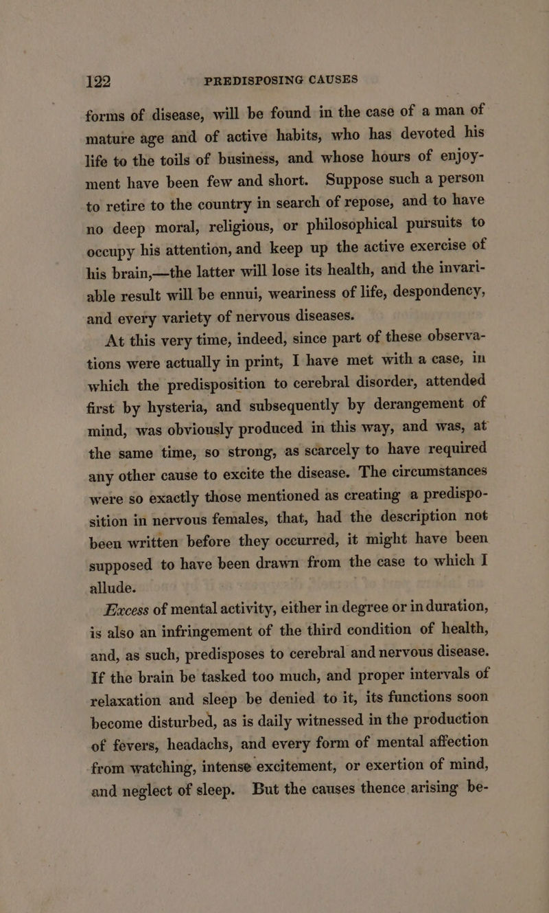 forms of disease, will be found in the case of a man of mature age and of active habits, who has devoted his life to the toils of business, and whose hours of enjoy- ment have been few and short. Suppose such a person to retire to the country in search of repose, and to have no deep moral, religious, or philosophical pursuits to occupy his attention, and keep up the active exercise of his brain,—the latter will lose its health, and the invari- able result will be ennui, weariness of life, despondency, and every variety of nervous diseases. At this very time, indeed, since part of these observa- tions were actually in print, I have met with a case, in which the predisposition to cerebral disorder, attended first by hysteria, and subsequently by derangement of mind, was obviously produced in this way, and was, at the same time, so strong, as scarcely to have required any other cause to excite the disease. The circumstances were so exactly those mentioned as creating a predispo- sition in nervous females, that, had the description not been written before they occurred, it might have been supposed to have been drawn from the case to which I allude. Excess of mental activity, either in degree or in duration, is also an infringement of the third condition of health, and, as such, predisposes to cerebral and nervous disease. If the brain be tasked too much, and proper intervals of relaxation and sleep be denied to it, its functions soon become disturbed, as is daily witnessed in the production of fevers, headachs, and every form of mental affection from watching, intense excitement, or exertion of mind, and neglect of sleep. But the causes thence arising be-
