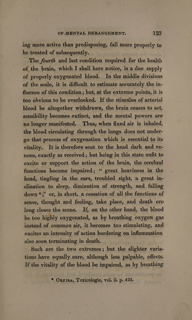 ing more active than predisposing, fall more properly to be treated of subsequently. The fourth and last condition required for the health of the brain, which I shall here notice, is a due supply of properly oxygenated blood. In the middle divisions of the scale, it is difficult to estimate accurately the in- fluence of this condition ; but, at the extreme points, it is too obvious to be overlooked. If the stimulus of arterial blood be altogether withdrawn, the brain ceases to act, sensibility becomes extinct, and the mental powers are no longer manifested, Thus; when fixed air is inhaled, the blood circulating through the lungs does not under- go that process of oxygenation which is essential to its vitality. It is therefore sent to the head dark and ve- nous, exactly as received; but being in this state unfit to excite or support the action of the brain, the cerebral functions become impaired; “ great heaviness in the head, tingling in the ears, troubled sight, a great in- clination to sleep, diminution of strength, and falling down *;” or, in short, a cessation of all the functions of sense, thought and feeling, take place, and death ere long closes the scene. If, on the other hand, the blood be too highly oxygenated, as by breathing oxygen gas instead of common air, it becomes too stimulating, and excites an intensity of action bordering on inflammation also soon terminating in death. Such are the two extremes; but the slighter varia- tions have equally sure, although less palpable, effects. If the vitality of the blood be impaired, as by breathing * Orrita, Toxicologie, vol. ii. p. 422.
