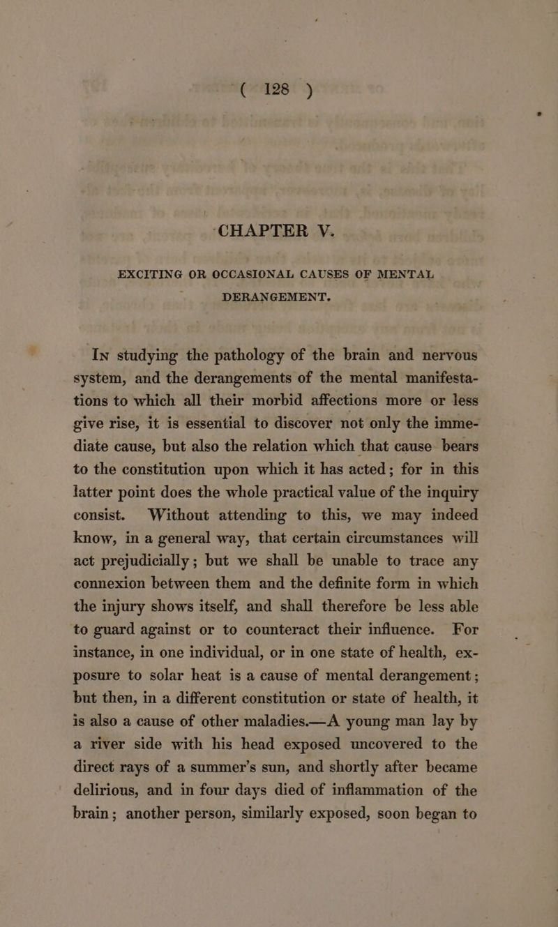 ‘CHAPTER V. EXCITING OR OCCASIONAL CAUSES OF MENTAL DERANGEMENT. In studying the pathology of the brain and nervous system, and the derangements of the mental manifesta- tions to which all their morbid affections more or less give rise, it is essential to discover not only the imme- diate cause, but also the relation which that cause bears to the constitution upon which it has acted; for in this latter point does the whole practical value of the inquiry consist. Without attending to this, we may indeed know, in a general way, that certain circumstances will act prejudicially ; but we shall be unable to trace any connexion between them and the definite form in which the injury shows itself, and shall therefore be less able to guard against or to counteract their influence. For instance, in one individual, or in one state of health, ex- posure to solar heat is a cause of mental derangement ; but then, in a different constitution or state of health, it is also a cause of other maladies —A young man lay by a river side with his head exposed uncovered to the direct rays of a summer’s sun, and shortly after became delirious, and in four days died of inflammation of the brain; another person, similarly exposed, soon began to