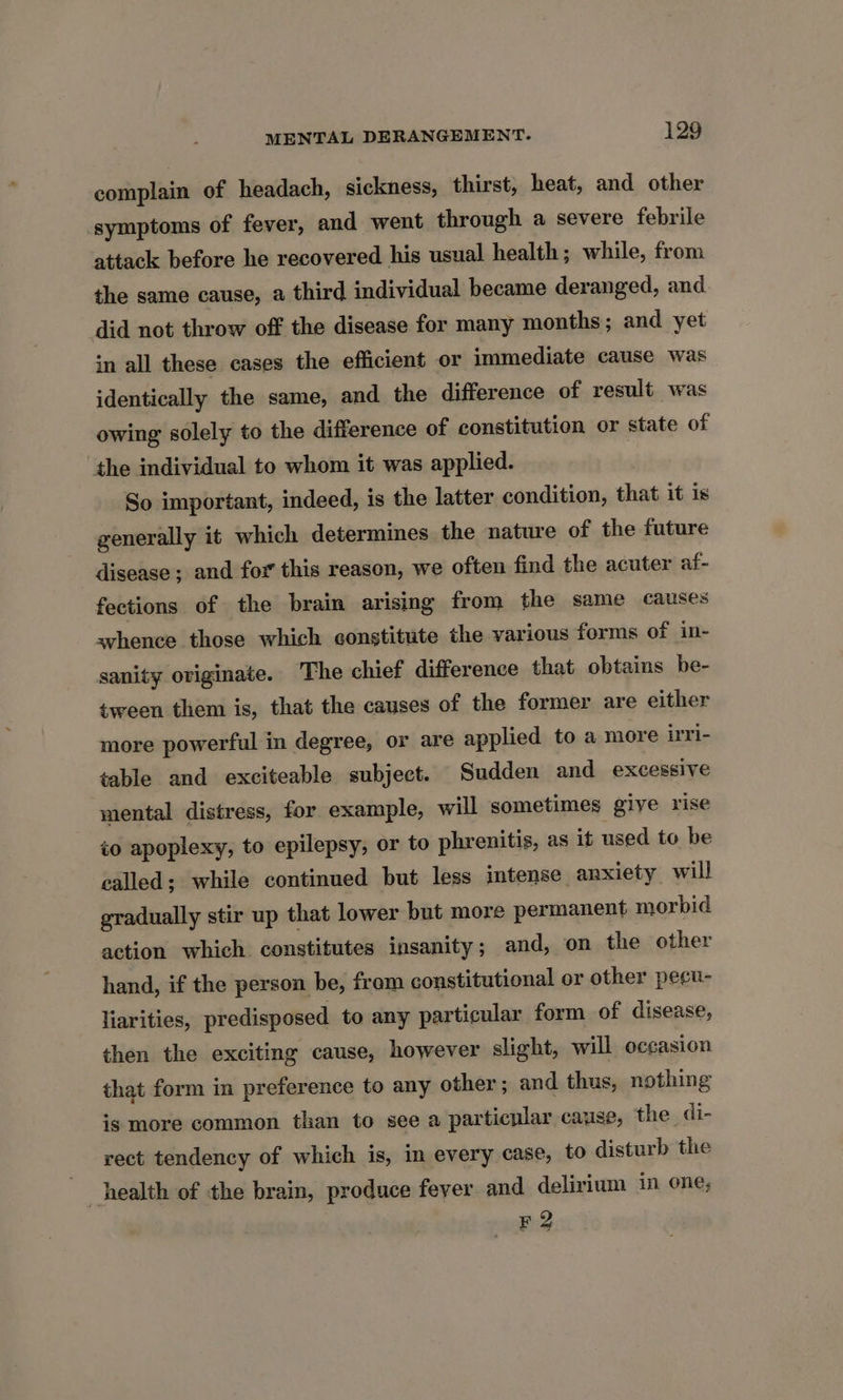 complain of headach, sickness, thirst, heat, and other symptoms of fever, and went through a severe febrile attack before he recovered his usual health; while, from the same cause, a third individual became deranged, and did not throw off the disease for many months; and yet in all these cases the efficient or immediate cause was identically the same, and the difference of result was owing solely to the difference of constitution or state of the individual to whom it was applied. So important, indeed, is the latter condition, that it is generally it which determines the nature of the future disease ; and for this reason, we often find the acuter af- fections of the brain arising from the same causes whence those which constitute the various forms of in- sanity originate. The chief difference that obtains be- tween them is, that the causes of the former are either more powerful in degree, or are applied to a more irri- table and exciteable subject. Sudden and excessive mental distress, for example, will sometimes give rise to apoplexy, to epilepsy, or to phrenitis, as it used to be called; while continued but less intense anxiety will gradually stir up that lower but more permanent morbid action which constitutes insanity; and, on the other hand, if the person be, fram constitutional or other pecu- liarities, predisposed to any particular form of disease, then the exciting cause, however slight, will occasion that form in preference to any other; and thus, nothing ig more common than to see a particular cause, the di- rect tendency of which is, in every case, to disturb the . health of the brain, produce fever and delirium in one; F2
