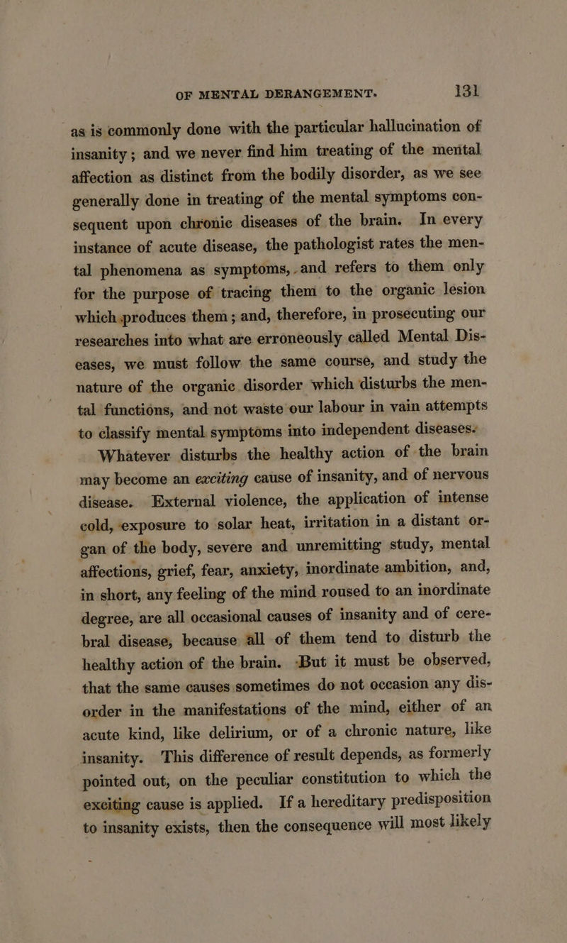 as is commonly done with the particular hallucination of insanity ; and we never find him treating of the mental affection as distinct from the bodily disorder, as we see generally done in treating of the mental symptoms con- sequent upon chronic diseases of the brain. In every instance of acute disease, the pathologist rates the men- tal phenomena as symptoms, and refers to them only for the purpose of tracing them to the organic lesion which produces them ; and, therefore, in prosecuting our researches into what are erroneously called Mental Dis- eases, we must follow the same course, and study the nature of the organic disorder which disturbs the men- tal functions, and not waste our labour in vain attempts to classify mental symptoms into independent diseases- Whatever disturbs the healthy action of the brain may become an exciting cause of insanity, and of nervous disease. External violence, the application of intense cold, exposure to solar heat, irritation in a distant or- gan of the body, severe and unremitting study, mental affections, grief, fear, anxiety, jmordinate ambition, and, in short, any feeling of the mind roused to an inordinate degree, are all occasional causes of insanity and of cere- bral disease, because all of them tend to disturb the healthy action of the brain. -But it must be observed, that the same causes sometimes do not occasion any dis- order in the manifestations of the mind, either of an acute kind, like delirium, or of a chronic nature, like insanity. This difference of result depends, as formerly pointed out, on the peculiar constitution to which the exciting cause is applied. Ifa hereditary predisposition to insanity exists, then the consequence will most likely