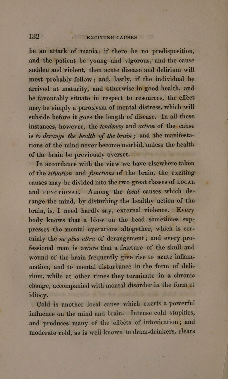 be an attack of mania; if there be no predisposition, and the ‘patient be young and vigorous, and the cause sudden and ‘violent, then acute disease and delirium will most probably follow; and, lastly, if the individual be arrived at maturity, and otherwise in good health, and be favourably situate in respect to resources, the effect. may be simply a paroxysm of mental distress, which will subside before it goes the length of disease. In all these instances, however, the tendency and action of the cause is to derange the health of the brain ; and the manifesta- tions of the mind never become morbid, unless the health of the brain be previously overset. In accordance with the view we have elsewhere taken of the situation and functions of the brain, the exciting causes may be divided into the two great classes of LocaL and FuNcTIONAL, Among the local causes which de+ range the mind, by disturbing the healthy action of the brain, is, I need hardly say, external violence. Every body knows that a blow on the head sometimes sup- presses the mental operations altogether, which is cer- tainly the ne plus ultra of derangement; and every pro- fessional man is aware that a fracture of the skull and wound of the brain frequently give rise to acute inflam- mation, and to mental disturbance in the form of deli- rium, while at other times they terminate in a chronic change, accompanied with mental disorder in the form of idiocy. vi Cold is another local cause which exerts a powerful influence on the mind and brain. Intense cold stupifies, and produces many of the effects of intoxication; and moderate cold, as is well known to dram-drinkers, clears