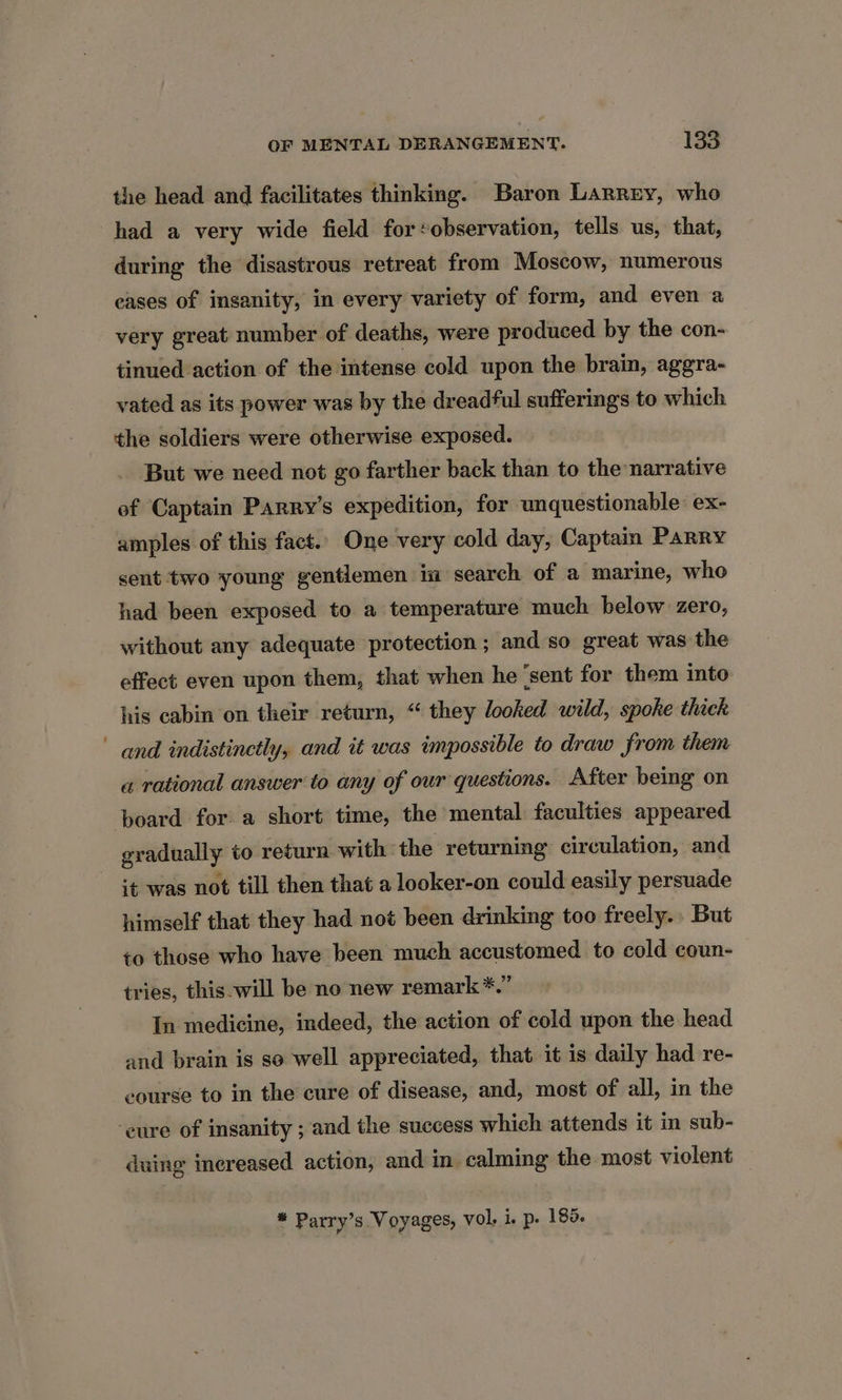 the head and facilitates thinking. Baron Larrery, who had a very wide field for:observation, tells us, that, during the disastrous retreat from Moscow, numerous eases of insanity, in every variety of form, and even a very great number of deaths, were produced by the con- tinued action of the intense cold upon the brain, aggra- vated as its power was by the dreadful sufferings to which the soldiers were otherwise exposed. But we need not go farther back than to the narrative of Captain Parry's expedition, for unquestionable ex- amples of this fact.. One very cold day, Captain Parry sent two young gentlemen in search of a marine, who had been exposed to a temperature much below zero, without any adequate protection ; and so great was the effect even upon them, that when he ‘sent for them into his cabin on their return, “ they looked wild, spoke thick and indistinctly, and it was impossible to draw from them a rational answer to any of our questions. After being on board for a short time, the mental faculties appeared gradually to return with the returning circulation, and it was not till then that a looker-on could easily persuade himself that they had not been drinking too freely... But to those who have been much accustomed to cold coun- tries, this will be no new remark *.” In medicine, indeed, the action of cold upon the head and brain is so well appreciated, that it is daily had re- course to in the cure of disease, and, most of all, in the ‘eure of insanity ; and the success which attends it in sub- duing inereased action, and in calming the most violent * Parry’s Voyages, vol. i. p. 185.