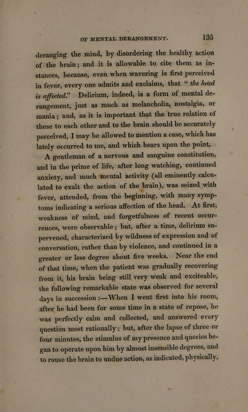 deranging the mind, by disordering the healthy action of the brain; and it is allowable to cite them as in- stances, because, even when wavering is first perceived in fever, every one admits and exclaims, that “ the head is affected.” Delirium, indeed, is a form of mental de- rangement, just as much as melancholia, nostalgia, or mania; and, as it is important that the true relation of these to each other and to the brain should be accurately perceived, I may be allowed to mention a case, which has lately occurred to me, and which bears upon the point. A gentleman of a nervous and sanguine constitution, and in the prime of life, after long watching, continued anxiety, and much ‘mental activity (all eminently caleu- lated to exalt the action of the brain), was. seized with fever, attended, from the beginning, with many symp- toms indicating a serious affection of the head. At first, weakness of mind, and forgetfulness of. recent occur- rences, were observable ; but, after a time, delirium sn- pervened, characterized by wildness of expression and of conversation, rather than by violence, and continued in a greater or less degree about five weeks. Near the end of that time, when the patient was gradually recovering from it, his brain being still very weak and exciteable, the following remarkable state was observed for several days in succession :—When I went first into his room, after he had been for some time in a state of repose, he was perfectly calm and collected, and answered every question most rationally ; but, after the lapse of three or four minutes, the stimulus of my presence and queries be- gan to operate upon him by almost insensible degrees, and to rouse the brain to undue action, as indicated, physically,