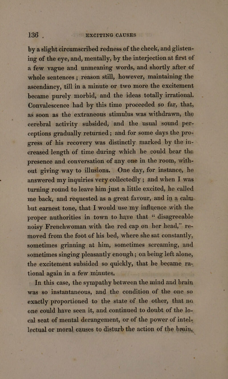 by a slight circumscribed redness of the cheek, and glisten- ing of the eye, and, mentally, by the interjection at first of a few vague and unmeaning words, and shortly after of whole sentences ; reason still, however, maintaining the ascendancy, till in a minute or two more the excitement became purely morbid, and the ideas totally irrational. Convalescence had by this time proceeded so far, that, as soon as the extraneous stimulus was withdrawn, the eerebral activity subsided, and the usual sound per- ceptions gradually returned ; and for some days the pro- gress of his recovery was distinctly marked by the in- ereased length of time during which he could bear the presence and conversation of any one in the room, with- out giving way to illusions. One day, for instance, he answered my inquiries very collectedly ; and when I was turning round to leave him just a little excited, he called me back, and requested as a great favour, and in a calm. but earnest tone, that I would use my influence with the proper authorities in town to have that “ disagreeable noisy Frenchwoman with the red cap on her head,” re- moved from the foot of his bed, where she sat constantly, sometimes grinning at him, sometimes screaming, and sometimes singing pleasantly enough; on being left alone, the excitement subsided so quickly, that he became ra- tional again in a few minutes, In this case, the sympathy between the mind and brain was so instantaneous, and the condition of the one so _ exactly proportioned to the state of the other, that no, one could have seen it, and continued to doubt of the lo- cal seat of mental derangement, or of the power of intel- lectual or moral causes to disturb the action of the brain,,