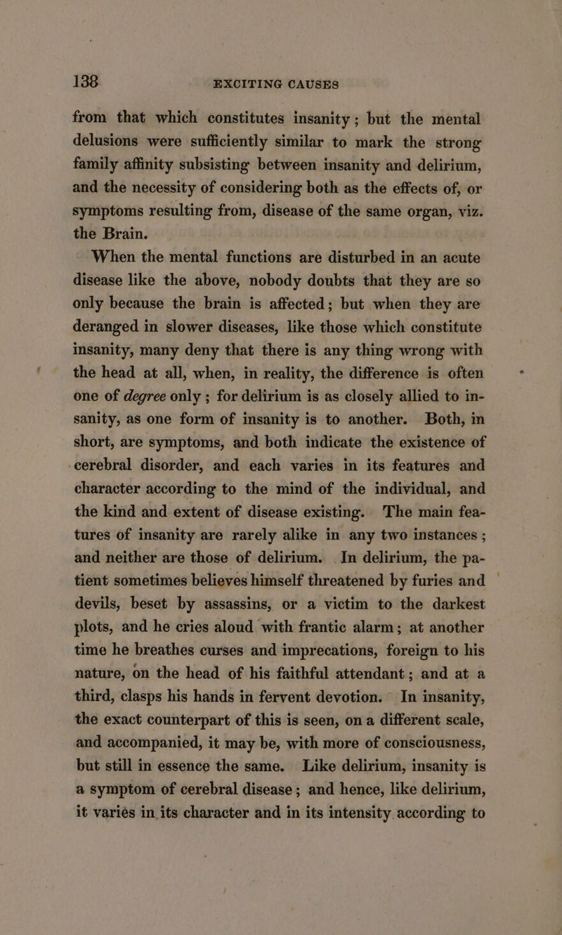 from that which constitutes insanity ; but the mental delusions were sufficiently similar to mark the strong family affinity subsisting between insanity and delirium, and the necessity of considering both as the effects of, or symptoms resulting from, disease of the same organ, viz. the Brain. When the mental functions are disturbed in an acute disease like the above, nobody doubts that they are so only because the brain is affected; but when they are deranged in slower diseases, like those which constitute insanity, many deny that there is any thing wrong with the head at all, when, in reality, the difference is often one of degree only ; for delirium is as closely allied to in- sanity, as one form of insanity is to another. Both, in short, are symptoms, and both indicate the existence of cerebral disorder, and each varies in its features and character according to the mind of the individual, and the kind and extent of disease existing. The main fea- tures of insanity are rarely alike in any two instances ; and neither are those of delirium. In delirium, the pa- tient sometimes believes himself threatened by furies and © devils, beset by assassins, or a victim to the darkest plots, and he cries aloud with frantic alarm; at another time he breathes curses and imprecations, foreign to his nature, on the head of his faithful attendant; and at a third, clasps his hands in fervent devotion. In insanity, the exact counterpart of this is seen, on a different scale, and accompanied, it may be, with more of consciousness, but still in essence the same. Like delirium, insanity is a symptom of cerebral disease ; and hence, like delirium, it varies in its character and in its intensity according to
