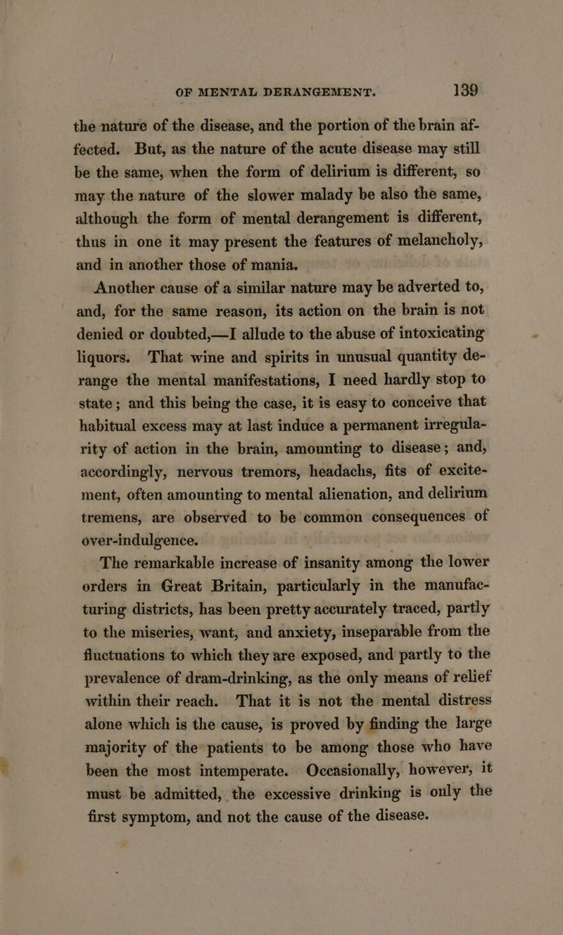the nature of the disease, and the portion of the brain af- fected. But, as the nature of the acute disease may still be the same, when the form of delirium is different, so may the nature of the slower malady be also the same, although the form of mental derangement is different, thus in one it may present the features of melancholy, and in another those of mania. Another cause of a similar nature may be adverted to, and, for the same reason, its action on the brain is not denied or doubted,—I allude to the abuse of intoxicating liquors. That wine and spirits in unusual quantity de- range the mental manifestations, I need hardly stop to state; and this being the case, it is easy to conceive that habitual excess may at last induce a permanent irregula- rity of action in the brain, amounting to disease ; and, accordingly, nervous tremors, headachs, fits of excite- ment, often amounting to mental alienation, and delirium tremens, are observed to be common consequences of over-indulgence. The remarkable increase of insanity among the lower orders in Great Britain, particularly in the manufac- turing districts, has been pretty accurately traced, partly — to the miseries, want, and anxiety, inseparable from the fluctuations to which they are exposed, and partly to the prevalence of dram-drinking, as the only means of relief within their reach. That it is not the mental distress alone which is the cause, is proved by finding the large majority of the patients to be among those who have been the most intemperate. Occasionally, however, it must be admitted, the excessive drinking is only the first symptom, and not the cause of the disease.