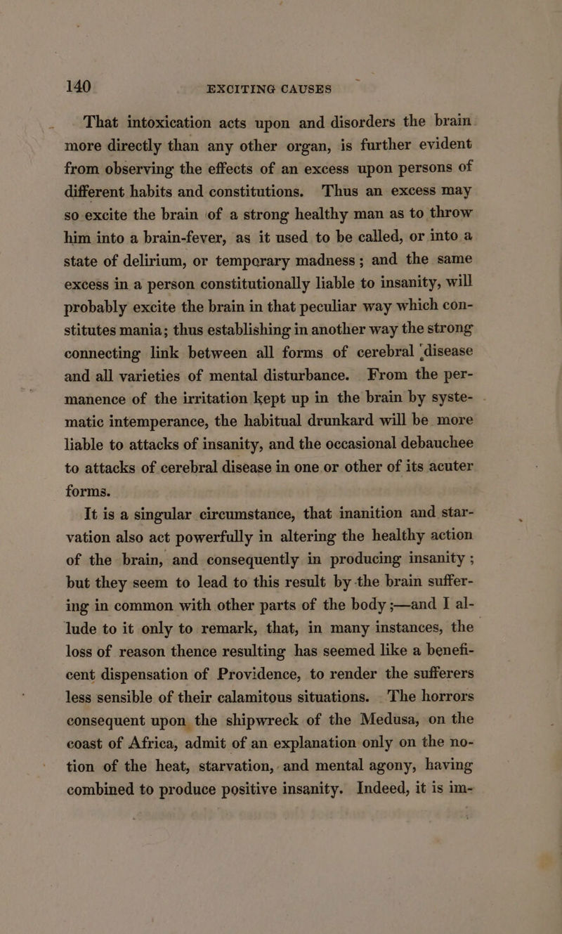 That intoxication acts upon and disorders the brain. more directly than any other organ, is further evident from observing the effects of an excess upon persons of different habits and constitutions. Thus an excess may so excite the brain of a strong healthy man as to throw him into a brain-fever, as it used to be called, or into a state of delirium, or temperary madness; and the same excess in a person constitutionally liable to insanity, will probably excite the brain in that peculiar way which con- stitutes mania; thus establishing in another way the strong connecting link between all forms of cerebral (disease and all varieties of mental disturbance. From the per- manence of the irritation kept up in the brain by syste- - matic intemperance, the habitual drunkard will be more liable to attacks of insanity, and the occasional debauchee to attacks of cerebral disease in one or other of its acuter forms. It is a singular circumstance, that inanition and star- vation also act powerfully in altering the healthy action of the brain, and consequently in producing insanity ; but they seem to lead to this result by the brain suffer- ing in common with other parts of the body ;—and I al- lude to it only to remark, that, in many instances, the | loss of reason thence resulting has seemed like a benefi- cent dispensation of Providence, to render the sufferers less sensible of their calamitous situations. _ The horrors consequent upon the shipwreck of the Medusa, on the coast of Africa, admit of an explanation only on the no- tion of the heat, starvation,.and mental agony, having combined to produce positive insanity. Indeed, it is im-
