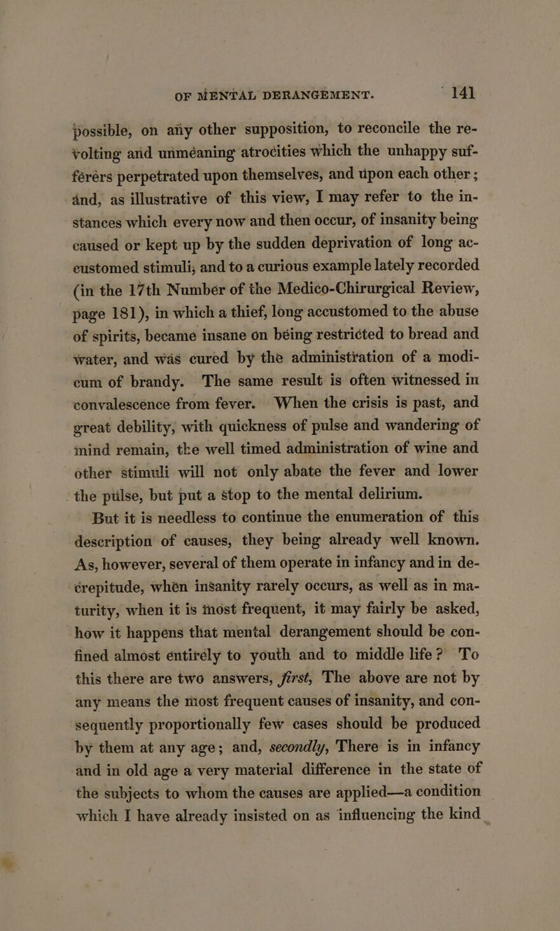 possible, on atiy other supposition, to reconcile the re- volting and unméaning atrocities which the unhappy suf- férérs perpetrated upon themselves, and upon each other ; dnd, as illustrative of this view, I may refer to the in- stances which every now and then occur, of insanity being caused or kept up by the sudden deprivation of long ac- eustomed stimuli; and to a curious example lately recorded (in the 17th Number of the Medico-Chirurgical Review, page 181), in which a thief, long accustomed to the abuse of spirits, became insane on béing restricted to bread and water, and was cured by the administration of a modi- cum of brandy. The same result is often witnessed in convalescence from fever. When the crisis is past, and great debility, with quickness of pulse and wandering of mind remain, the well timed administration of wine and other stimuli will not only abate the fever and lower the ptilse, but put a stop to the mental delirium. But it is needless to continue the enumeration of this description of causes, they being already well known. As, however, several of them operate in infancy and in de- crepitude, whén insanity rarely occurs, as well as in ma- turity, when it is most frequent, it may fairly be asked, how it happens that mental derangement should be con- fined almost entirély to youth and to middle life? To this there are two answers, jirst, The above are not by any means the most frequent causes of insanity, and con- sequently proportionally few cases should be produced by them at any age; and, secondly, There is in infancy and in old age a very material difference in the state of the subjects to whom the causes are applied—a condition which I have already insisted on as influencing the kind