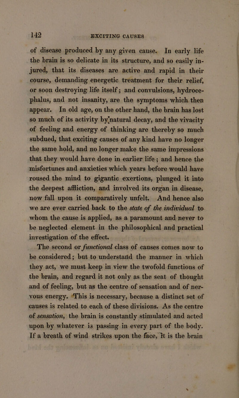 of disease produced by any given cause. In early life the brain is so delicate in its structure, and so easily in- jured, that its diseases are active and rapid in their course, demanding energetic treatment for their relief, or soon destroying life itself; and convulsions, hydroce- phalus, and not insanity, are the symptoms which then appear. In old age, on the other hand, the brain has lost so much of its activity by;natural decay, and the vivacity of feeling and energy of thinking are thereby so much subdued, that exciting causes of any kind have no longer the same hold, and no longer make the same impressions that they would have done in earlier life; and hence the misfortunes and anxieties which years before would have roused the mind to gigantic exertions, plunged it into the deepest affliction, and involved its organ in disease, now fall upon it comparatively unfelt. And hence also we are ever carried back to the state of the individual to whom the cause is applied, as a paramount and never to be neglected element. in the philosophical and practical investigation of the effect. __ The second or functional class of causes comes now to be considered; but to understarid the manner in which they act, we must keep in view the twofold functions of the brain, and regard it not only as the seat of thought and of feeling, but as the centre of sensation and of ner- yous energy. “This is necessary, because a distinct set of causes is related to each of these divisions. As the centre of sensation, the brain is constantly stimulated and acted upon by whatever is passing in every part of the body. If a breath of wind strikes upon the face, it is the brain