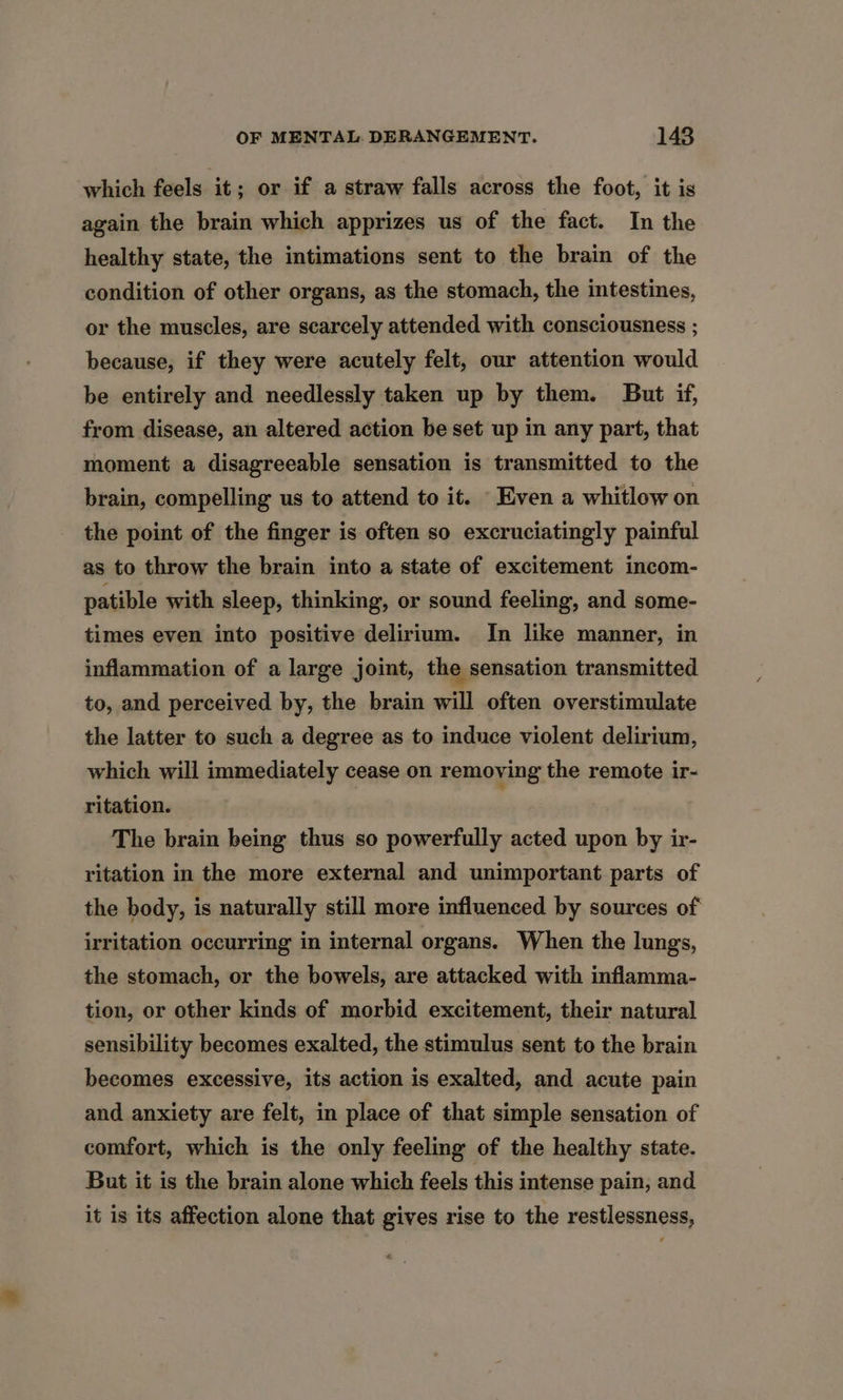 which feels it; or if a straw falls across the foot, it is again the brain which apprizes us of the fact. In the healthy state, the intimations sent to the brain of the condition of other organs, as the stomach, the intestines, or the muscles, are scarcely attended with consciousness ; because, if they were acutely felt, our attention would be entirely and needlessly taken up by them. But if, from disease, an altered action be set up in any part, that moment a disagreeable sensation is transmitted to the brain, compelling us to attend to it. Even a whitlow on the point of the finger is often so excruciatingly painful as to throw the brain into a state of excitement incom- patible with sleep, thinking, or sound feeling, and some- times even into positive delirium. In like manner, in inflammation of a large joint, the sensation transmitted to, and perceived by, the brain will often overstimulate the latter to such a degree as to induce violent delirium, which will immediately cease on removing the remote ir- ritation. The brain being thus so powerfully acted upon by ir- ritation in the more external and unimportant parts of the body, is naturally still more influenced by sources of irritation occurring in internal organs. When the lungs, the stomach, or the bowels, are attacked with inflamma- tion, or other kinds of morbid excitement, their natural sensibility becomes exalted, the stimulus sent to the brain becomes excessive, its action is exalted, and acute pain and anxiety are felt, in place of that simple sensation of comfort, which is the only feeling of the healthy state. But it is the brain alone which feels this intense pain, and it is its affection alone that gives rise to the restlessness,