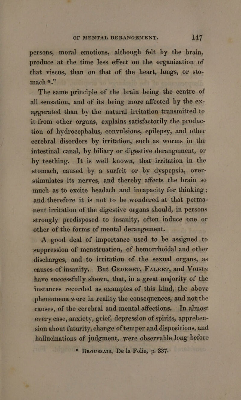 persons, moral emotions, although felt by the brain, produce at the time less effect on the organization of that viscus, than on that of the heart, lungs, or sto- mach *.” The same principle of the brain being the centre of all sensation, and of its being more affected by the ex- aggerated than by the natural irritation transmitted to it from other organs, explains satisfactorily the produc- tion of hydrocephalus, convulsions, epilepsy, and. other cerebral disorders by irritation, such as worms in the intestinal canal, by biliary or digestive derangement, or by teething. It is well known, that irritation in the stomach, caused by a surfeit or by dyspepsia, over- stimulates its nerves, and thereby affects the brain so much. as to excite headach and incapacity for thinking ; and.therefore it is not to be wondered.at that perma- nent irritation of the digestive organs should, in persons strongly predisposed to insanity, often induce one or other of the forms of mental derangement. A good deal of importance used to be assigned to suppression of menstruation, of hemorrhoidal and other discharges, and to irritation of the sexual organs, as causes of insanity.. But GroreEeT, FALReET, and. Voisin have successfully shewn, that, in a great majority of the instances recorded as examples of this kind, the above phenomena were in reality the consequences, and not the causes, of the cerebral and mental affections. In almost every case, anxiety, grief, depression of spirits, apprehen- sion about futurity, change of temper and dispositions, and hallucinations of judgment, were observable long before * Broussars, De la Folie, p. 337.