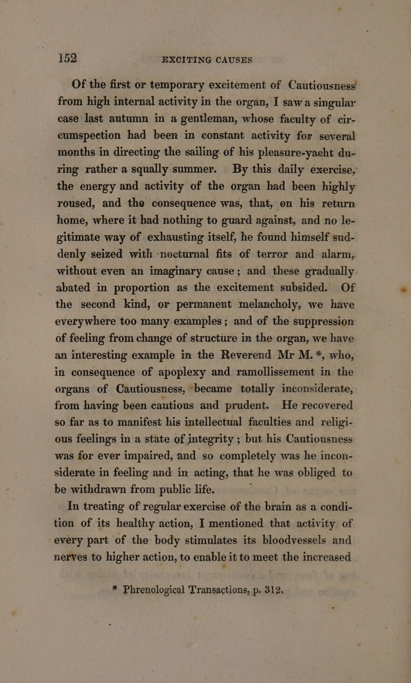 Of the first or temporary excitement of Cautiousness from high internal activity in the organ, I saw a singular ease last autumn in a gentleman, whose faculty of cir- cumspection had been in constant activity for several months in directing the sailing of his pleasure-yaeht du- ring rather a squally summer. | By this daily exercise, the energy and activity of the organ had been highly roused, and the consequence was, that, on his return home, where it had nothing to guard against, and no le- gitimate way of exhausting itself, he found himself sud- denly seized with -nocturnal fits of terror and alarm, without even an imaginary cause; and these gradually abated in proportion as the excitement subsided. Of the second kind, or permanent melancholy, we have everywhere too many examples; and of the suppression of feeling from change of structure in the organ, we have an interesting example in the Reverend Mr M. *, who, in consequence of apoplexy and ramollissement in the organs of Cautiousness, “became totally inconsiderate, from having been cautious and prudent. He recovered so far as to manifest his intellectual faculties and religi- ous feelings in a state of integrity ; but his Cautiousness was for ever impaired, and so completely was he incon- siderate in feeling and in acting, that he was obliged to be withdrawn from public life. In treating of regular exercise of the brain as a condi- tion of its healthy action, I mentioned that activity of every part of the body stimulates its bloodvessels and nerves to higher action, to enable it to meet the increased * Phrenological Transactions, p. 312,