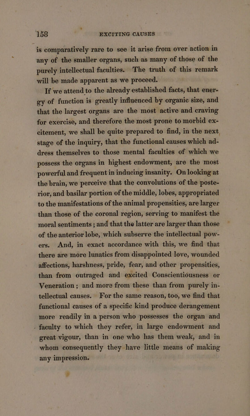 is comparatively rare to see it arise from over action in any of the smaller organs, such as many of those of the purely intellectual faculties. The truth of this remark will be made apparent as we proceed. If we attend to the already established facts, that ener- gy of function is greatly influenced by organic size, and that the largest organs are the most active and craving for exercise, and therefore the most prone to morbid ex- citement, we shall be quite prepared to find, in the next, stage of the inquiry, that the functional causes which ad- dress themselves to those mental faculties of which we possess the organs in highest endowment, are the most powerful and frequent in inducing insanity. On looking at the brain, we perceive that the convolutions of the poste- rior, and basilar portion of the middle, lobes, appropriated to the manifestations of the animal propensities, are larger than those of the coronal region, serving to manifest the moral sentiments ; and that the latter are larger than those of the anterior lobe, which subserve the intellectual pow- ers. And, in exact accordance with this, we find that there are more lunatics from disappointed love, wounded affections, harshness, pride, fear, and other propensities, than from outraged and excited Conscientiousness or Veneration ; and more from these than from purely in- tellectual causes. For the same reason, too, we find that functional causes of a specific kind produce derangement more readily in a person who possesses the organ and . faculty to which they refer, in large endowment and great vigour, than in one who has them weak, and in whom consequently they have little means of making any impression. +
