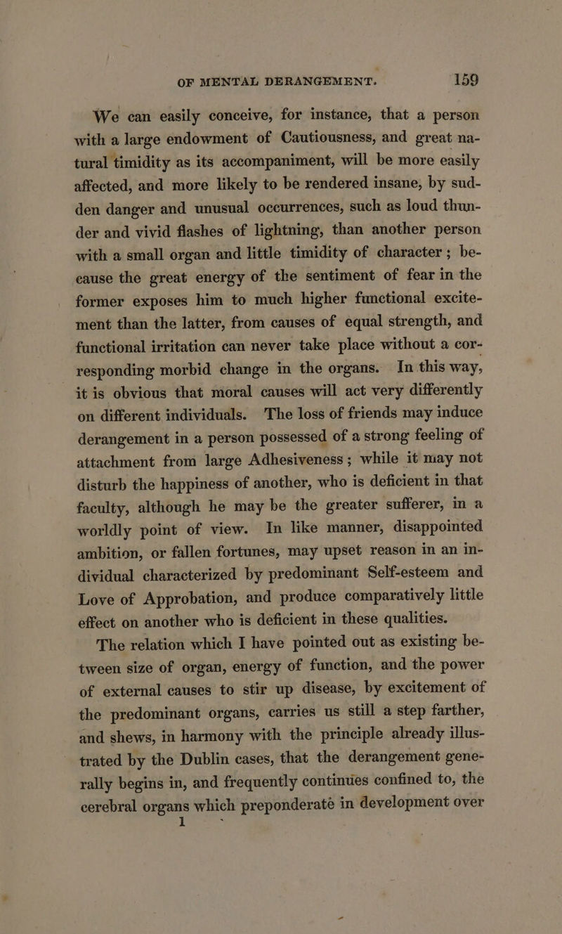 We can easily conceive, for instance, that a person with a large endowment of Cautiousness, and great na- tural timidity as its accompaniment, will be more easily affected, and more likely to be rendered insane, by sud- den danger and unusual occurrences, such as loud thun- der and vivid flashes of lightning, than another person with a small organ and little timidity of character ; be- eause the great energy of the sentiment of fear in the former exposes him to much higher functional excite- ment than the latter, from causes of equal strength, and functional irritation can never take place without a cor- responding morbid change in the organs. In this way, it is obvious that moral causes will act very differently on different individuals. The loss of friends may induce derangement in a person possessed of a strong feeling of attachment from large Adhesiveness ; while it may not disturb the happiness of another, who is deficient in that faculty, although he may be the greater sufferer, in a worldly point of view. In like manner, disappointed. ambition, or fallen fortunes, may upset reason in an in- dividual characterized by predominant Self-esteem and Love of Approbation, and produce comparatively little effect on another who is deficient in these qualities. The relation which I have pointed out as existing be- tween size of organ, energy of function, and the power of external causes to stir up disease, by excitement of the predominant organs, carries us still a step farther, and shews, in harmony with the principle already illus- trated by the Dublin cases, that the derangement gene- rally begins in, and frequently continues confined to, the cerebral eee which preponderaté in development over