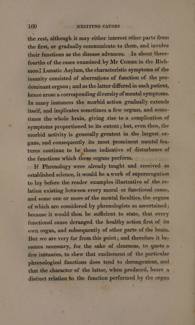the rest, although it may either interest other parts from the first, or gradually communicate to them, and involve their functions as the disease advances. In about three- fourths of the cases examined by Mr Comps in the Rich- mond Lunatic Asylum, the characteristic symptoms of the insanity consisted of aberrations of function of the pre- dominant organs ; and as the latter differed in each patient, hence arose a corresponding diversity of mental symptoms. In many instances the morbid action gradually extends itself, and implicates sometimes a few organs, and some- times the whole brain, giving rise to a complication of symptoms proportioned to its extent ; but, even then, the morbid activity is generally greatest in the largest or- gans, and consequently its most prominent mental fea- tures continue to be those indicative of disturbance of the functions which these organs perform. If Phrenology were already taught and received. as established science, it would be a work of supererogation to lay before the reader examples illustrative of the re- lation existing between every moral or functional cause, and some one or more of the mental faculties, the organs of which are considered by phrenologists as ascertained ; because it would then be sufficient to state, that every functional cause deranged the healthy action first of its own organ, and subsequently of other parts of the brain. But we are very far from this point ; and therefore it be- comes necessary, for the sake of clearness, to quote a . few instances, to shew that excitement of the particular phrenological functions does tend to derangement, and that the character of the latter, when produced, bears a distinct relation to. the function performed by the organ