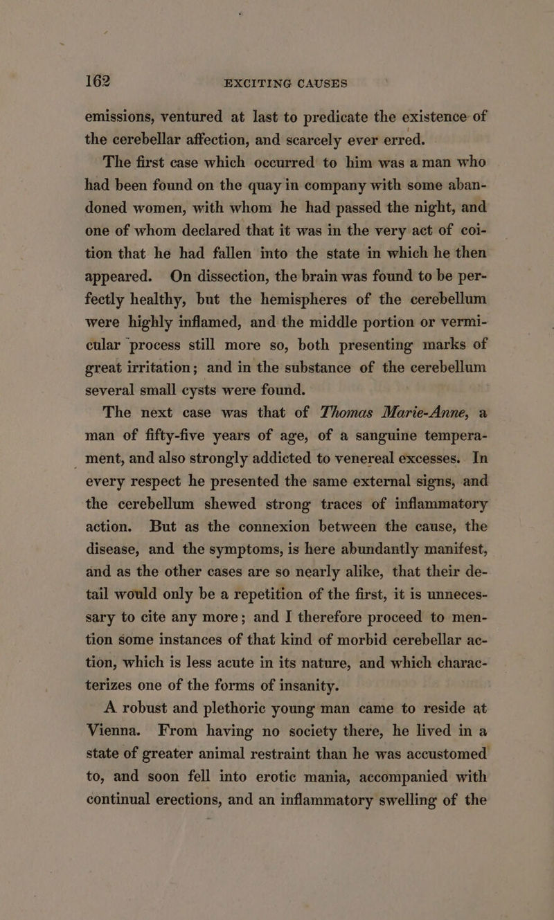 emissions, ventured at last to predicate the existence of the cerebellar affection, and scarcely ever erred. The first case which occurred to him was a man who had been found on the quay in company with some aban- doned women, with whom he had passed the night, and one of whom declared that it was in the very act of coi- tion that he had fallen into the state in which he then appeared. On dissection, the brain was found to be per- fectly healthy, but the hemispheres of the cerebellum were highly inflamed, and the middle portion or vermi- cular process still more so, both presenting marks of great irritation; and in the substance of the cerebellum several small cysts were found. The next case was that of Thomas Marie-Anne, a man of fifty-five years of age, of a sanguine tempera- _ ment, and also strongly addicted to venereal excesses. In every respect he presented the same external signs, and the cerebellum shewed strong traces of inflammatory action. But as the connexion between the cause, the disease, and the symptoms, is here abundantly manifest, and as the other cases are so nearly alike, that their de- tail would only be a repetition of the first, it is unneces- sary to cite any more; and J therefore proceed to men- tion some instances of that kind of morbid cerebellar ac- tion, which is less acute in its nature, and which charac- terizes one of the forms of insanity. A robust and plethoric young man came to reside at Vienna. From having no society there, he lived in a state of greater animal restraint than he was accustomed to, and soon fell into erotic mania, accompanied with continual erections, and an inflammatory swelling of the