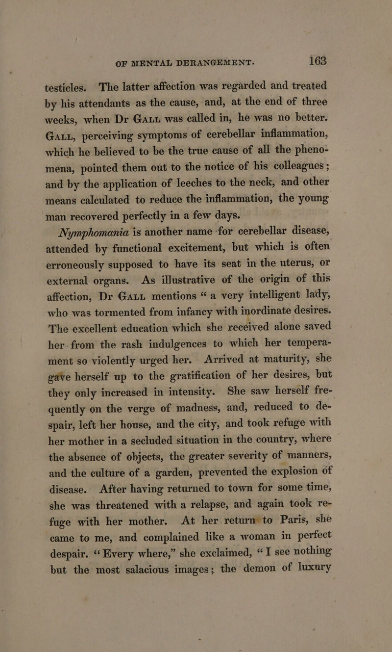 testicles. The latter affection was regarded and treated by his attendants as the cause, and, at the end of three weeks, when Dr Gan was called in, he was no better. Ga, perceiving symptoms of cerebellar inflammation, which he believed to be the true cause of all the pheno- mena, pointed them out to the notice of his colleagues ; and by the application of leeches to the neck, and other means calculated to reduce the inflammation, the young man recovered perfectly in a few days. Nymphomania is another name -for cerebellar disease, attended by functional excitement, but which is often erroneously supposed to have its seat in the uterus, or external organs. As illustrative of the origin of this affection, Dr Gaui mentions “a very intelligent lady, who was tormented from infancy with inordinate desires. The excellent education which she received alone saved her- from the rash indulgences to which her tempera- ment so violently urged her. Arrived at maturity, she gave herself up to the gratification of her desires, but they only increased in intensity. She saw herself fre- quently on the verge of madness, and, reduced to de- spair, left her house, and the city, and took refuge with her mother in a secluded situation in the country, where the absence of objects, the greater severity of manners, and the culture of a garden, prevented the explosion of disease. After having returned to town for some time, she was threatened with a relapse, and again took re- fuge with her mother. At her return to Paris, she came to me, and complained like a woman in perfect despair. ‘‘Eivery where,” she exclaimed, “I see nothing but the most salacious images; the demon of luxury