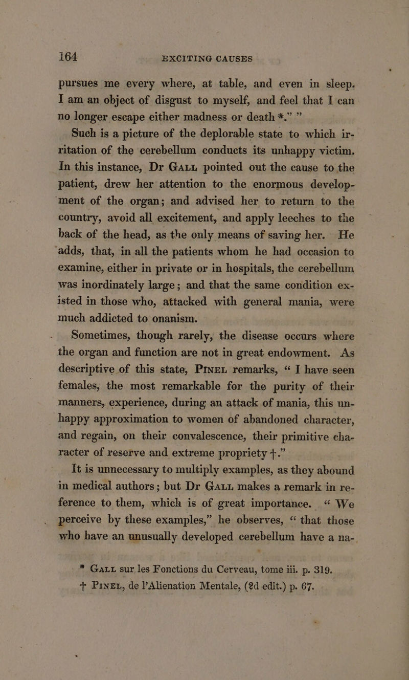 pursues me every where, at table, and even in sleep. I am an object of disgust to myself, and feel that I can no longer escape either madness or death *.” ” Such is a picture of the deplorable state to which ir- ritation of the cerebellum conducts its unhappy victim. In this instance, Dr Gauu pointed out the cause to the patient, drew her attention to the enormous develop- ‘ment of the organ; and advised her to return to the country, avoid all excitement, and apply leeches to the back of the head, as the only means of saving her. He ‘adds, that, in all the patients whom he had occasion to exainine, either in private or in hospitals, the cerebellum was inordinately large; and that the same condition ex- isted in those who, attacked with general mania, were much addicted to onanism. Sometimes, though rarely, the disease occars where the organ and function are not in great endowment. As descriptive of this state, Pryven remarks, “ I have seen females, the most remarkable for the purity of their manners, experience, during an attack of mania, this un- happy approximation to women of abandoned character, and regain, on their convalescence, their primitive cha- racter of reserve and extreme propriety +.” it is unnecessary to multiply examples, as they abound in medical authors; but Dr Ga makes a remark in re- ference to them, which is of great importance. “ We perceive by these examples,” he observes, “ that those who have an unusually developed cerebellum have a na-. * Gatt sur les Fonctions du Cerveau, tome iii. p. 319. ‘++ PineE1, de Alienation Mentale, (2d edit.) p. 67.