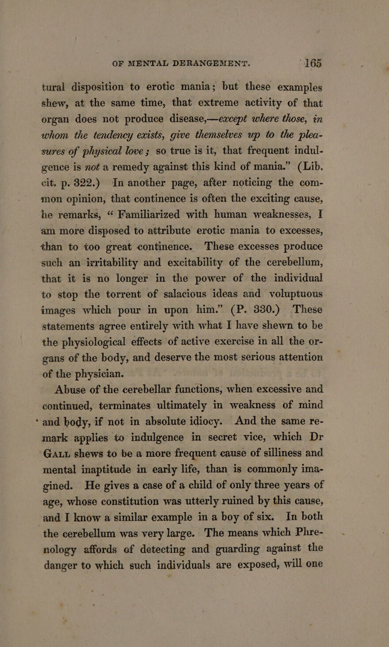 tural disposition to erotic mania; but these examples shew, at the same time, that extreme activity of that organ does not produce disease,—except where those, in whom the tendency exists, give themselves up to the plea- sures of physical love ; so true is it, that frequent indul- gence is not a remedy against this kind of mania.” (Lib. cit. p. 322.) In another page, after noticing the com- mon opinion, that continence is often the exciting cause, he remarks, “ Familiarized with human weaknesses, [ am more disposed to attribute erotic mania to excesses, than to too great continence. These excesses produce such an isritability and excitability of the cerebellum, that it is no longer in the power of the individual to stop the torrent of salacious ideas and voluptuous images which pour in upon him.” (P. 330.) These statements agree entirely with what I have shewn to be the physiological effects of active exercise in all the or- gans of the body, and deserve the most serious attention of the physician. Abuse of the cerebellar functions, when excessive and continued, terminates ultimately in weakness of mind and body, if not in absolute idiocy. And the same re- mark applies to indulgence in secret vice, which Dr mental inaptitude in early life, than is commonly ima- gined. He gives a case of a child of only three years of age, whose constitution was utterly ruined by this cause, and I know a similar example in a boy of six. In both the cerebellum was very large. The means which Phre- nology affords of detecting and guarding against the danger to which such individuals are exposed, will one