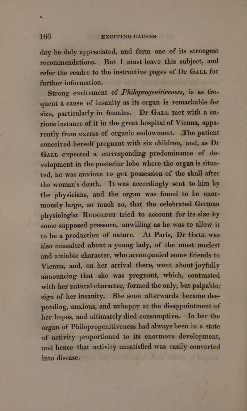 day be duly appreciated, and form one of its strongest recommendations. But I must leave this subject, and refer the reader to the instructive pages of Dr Gauu for further information. Strong excitement of Philoprogenitiveness, is as fre- quent a cause of insanity as its organ is remarkable for size, particularly in females. Dr Gaun met with a cu- rious instance of it in the great hospital of Vienna, appa- -rently from excess of organic endowment. The patient conceived herself pregnant with six children, and, as Dr GaLu expected a corresponding predominance of de- velopment in the posterior lobe where the organ is situa- ted, he was anxious to get possession of the skull after the woman’s death. It was accordingly sent to him by the physicians, and the organ was found to be enor- mously large, so much so, that the celebrated German physiologist Ruponrui tried to account for its size by some supposed pressure, unwilling as he was to allow it to be a production of nature. At Paris, Dr Gauu was also consulted about a young lady, of the most modest and amiable character, who accompanied some friends to Vienna, and, on her arrival there, went about joyfully announcing that she was pregnant, which, contrasted with her natural character, formed the only, but palpable; sign of her insanity. She soon afterwards became des- ponding, anxious, and unhappy at the disappointment of her hopes, and ultimately died consumptive. In her the organ of Philoprogenitiveness had always been in a state of activity proportioned to its enormous development, and hence that activity unsatisfied was easily converted into disease.