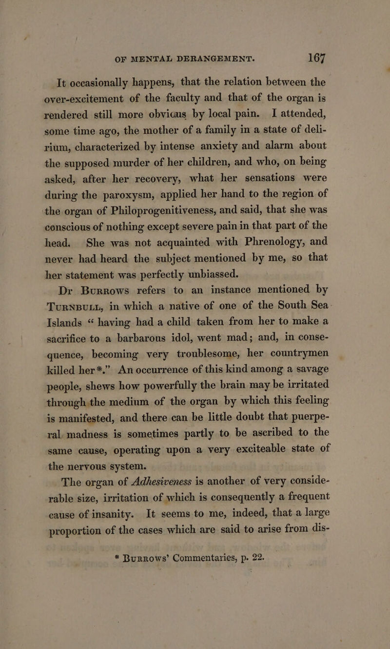 It occasionally happens, that the relation between the over-excitement of the faculty and that of the organ is rendered still more obvious by local pain. I attended, some time ago, the mother of a family in a state of deli- rium, characterized by intense anxiety and alarm about the supposed murder of her children, and who, on being asked, after her recovery, what her sensations were during the paroxysm, applied her hand to the region of the organ of Philoprogenitiveness, and said, that she was conscious of nothing except severe pain in that part of the head. She was not acquainted with Phrenology, and never had heard the subject mentioned by me, so that her statement was perfectly unbiassed. Dr Burrows refers to an instance mentioned by TURNBULL, in which a native of one of the South Sea. Islands “ having had a child taken from her to make a sacrifice to a barbarous idol, went mad; and, in conse- quence, becoming very troublesome, her countrymen killed her*.” An occurrence of this kind among a savage people, shews how powerfully the brain may be irritated through the medium of the organ by which this feeling is manifested, and there can be little doubt that puerpe- ral, madness is sometimes partly to be ascribed to the same cause, operating upon a very exciteable state of the nervous system. The organ of Adhesiveness is another of very conside- rable size, irritation of which is consequently a frequent cause of insanity. It seems to me, indeed, that a large proportion of the cases which are said to arise from dis- * Burrows’ Commentaries, p. 22.