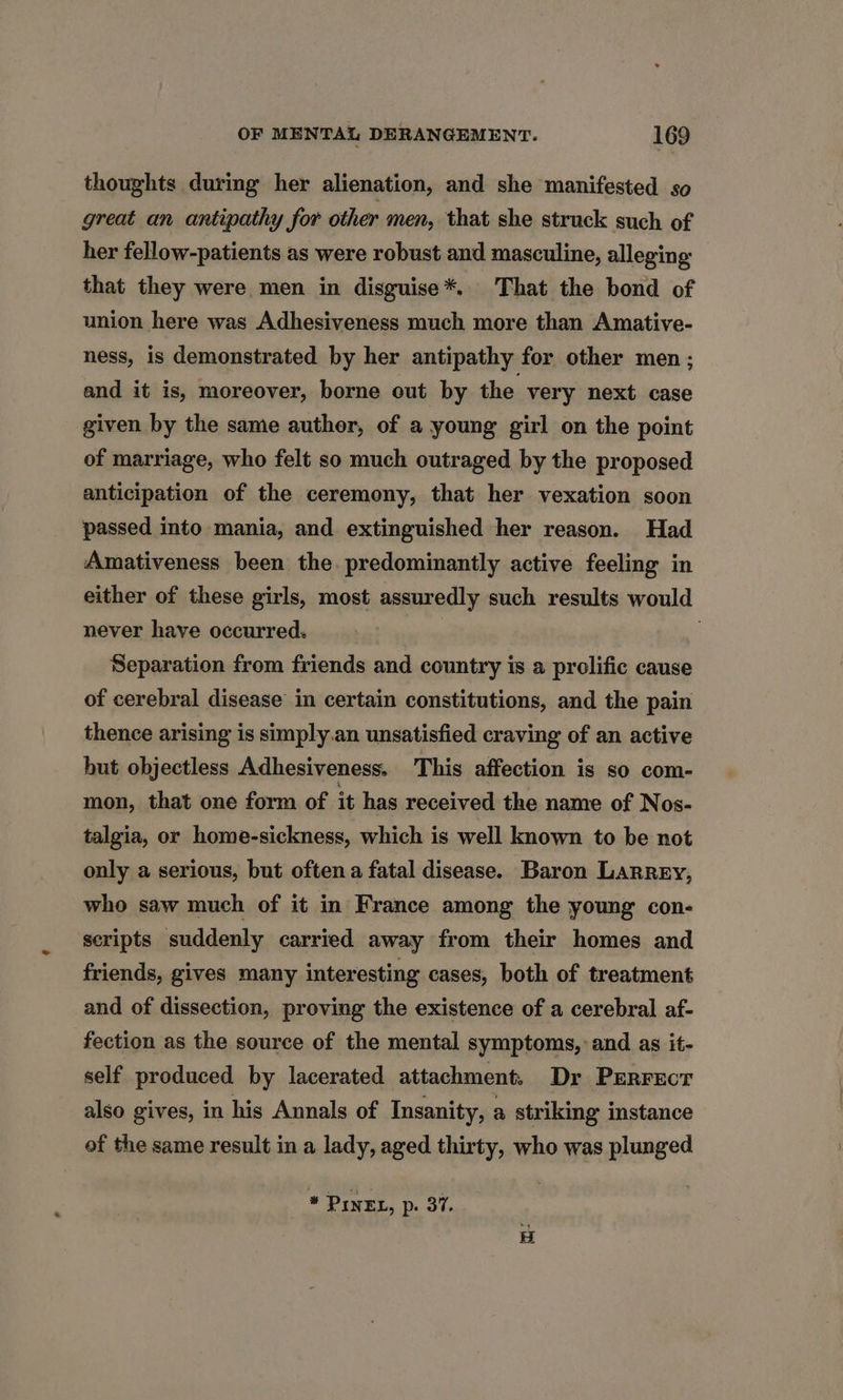 thoughts during her alienation, and she manifested so great an antipathy for other men, that she struck such of her fellow-patients as were robust and masculine, alleging that they were men in disguise*. That the bond of union here was Adhesiveness much more than Amative- ness, is demonstrated by her antipathy for other men; and it is, moreover, borne out by the very next case given by the same author, of a young girl on the point of marriage, who felt so much outraged by the proposed anticipation of the ceremony, that her vexation soon passed into mania, and extinguished her reason. Had Amativeness been the. predominantly active feeling in either of these girls, most assuredly such results would never have occurred. | | Separation from friends and country is a prolific cause of cerebral disease in certain constitutions, and the pain thence arising is simply.an unsatisfied craving of an active but objectless Adhesiveness. This affection is so com- mon, that one form of it has received the name of Nos- talgia, or home-sickness, which is well known to be not only a serious, but often a fatal disease. Baron Larrey, who saw much of it in France among the young con- scripts suddenly carried away from their homes and friends, gives many interesting cases, both of treatment and of dissection, proving the existence of a cerebral af- fection as the source of the mental symptoms, and as it- self produced by lacerated attachment. Dr PERFECT also gives, in his Annals of Insanity, a striking instance of the same result in a lady, aged thirty, who was plunged * PINEL, p. 37.