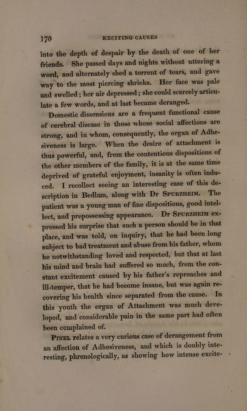 into the depth of despair by the death of one of her friends. She passed days and nights without uttering a word, and alternately shed a torrent of tears, and gave way to the most piercing shrieks. Her face was pale and swelled; her air depressed ; she could scarcely articu- late a few words, and at last became deranged. Domestic dissensions are a frequent functional cause of cerebral disease in those whose social affections are strong, and in whom, consequently, the organ of Adhe- siveness is large. When the desire of attachment is thus powerful, and, from the contentious dispositions of the other members of the family, it is at the same time deprived of grateful enjoyment, insanity is often indu- ced. I recollect seeing an interesting case of this de- scription in Bedlam, along with Dr SpurzHem. The patient was a young man of fine dispositions, good intel- lect, and prepossessing appearance. Dr SPURZHEIM ex- pressed his surprise that such a person should be in that place, and was told, on inquiry, that he had been long subject to bad treatment and abuse from his father, whom he notwithstanding loved and respected, but that at last his mind and brain had suffered so much, from the con- stant excitement caused by his father’s reproaches and ill-temper, that he had become insane, but was again re- covering his health since separated from the cause. In this youth the organ of Attachment was much deve- loped, and considerable pain in the same part had often been complained of. Prvet relates a very curious case of derangement from an affection of Adhesiveness, and which is doubly inte- resting, phrenologically, as showing how intense excite-