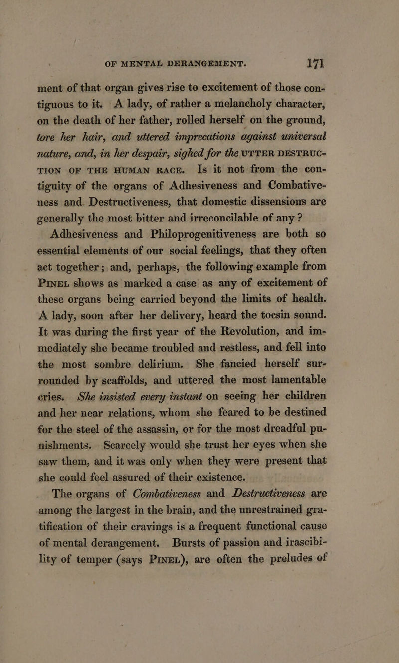 ment of that organ gives rise to excitement of those con- tiguous to it. A lady, of rather a melancholy character, on the death of her father, rolled herself on the ground, tore her hair, and uttered imprecations against universal nature, and, in her despair, sighed for the UTTER DESTRUC- TION OF THE HUMAN RACE. Is it not from the con- tiguity of the organs of Adhesiveness and Combative- ness and. Destructiveness, that domestic dissensions are generally the most bitter and irreconcilable of any ? Adhesiveness and Philoprogenitiveness are both so essential elements of our social feelings, that they often act together; and, perhaps, the following example from Prive shows as marked a case as any of excitement of these organs being carried beyond the limits of health. A lady, soon after her delivery, heard the tocsin sound. It was during the first year of the Revolution, and im- mediately she became troubled and restless, and fell into the most sombre delirium. She fancied herself sur- rounded by scaffolds, and uttered the most lamentable cries. She insisted every instant on seeing her children and her near relations, whom she feared to be destined for the steel of the assassin, or for the most dreadful pu- nishments. Scarcely would she trust her eyes when she saw them, and it was only when they were present that she could feel assured of their existence. The organs of Combativeness and Destructiveness. ave among the largest in the brain, and the unrestrained gra- tification of their cravings is a frequent functional cause of mental derangement. Bursts of passion and irascibi- lity of temper (says Prinex), are often the preludes of ‘