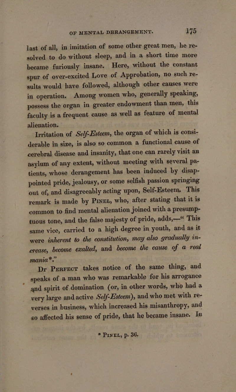 last of all, in imitation of some other great men, he re- solved to do without sleep, and in a short time more became furiously insane. Here, without the constant spur of over-excited Love of Approbation, no such re- sults would have followed, although other causes were in operation. Among women who, generally speaking, possess the organ in greater endowment than men, this faculty is a frequent cause as well as feature of mental alienation. Irritation of Self-Esteem, the organ of which is consi- derable in size, is also so common a functional cause of cerebral disease and insanity, that one can rarely visit an asylum of any extent, without meeting with several pa- tients, whose derangement has been induced by disap- pointed pride, jealousy, or some selfish passion springing out of, and disagreeably acting upon, Self-Esteem. This remark is made by Pxvxt, who, after stating that it is common to find mental alienation joined with a presump- tuous tone, and the false majesty of pride, adds,—“ This same vice, carried to a high degree in youth, and as it were inherent to the constitution, may also gradually in- crease, become exalted, and become the cause of a real mania*.” Dr Perrect takes notice of the same thing, and speaks of a man who was remarkable for his arrogance and spirit of domination (or, in other words, who had a very large and active Self-Esteem), and who met with re- verses in business, which increased his misanthropy, and so affected his sense of pride, that he became insane. In