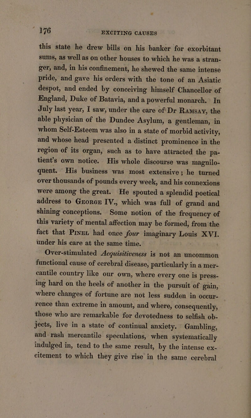 this state he drew billy on his banker for exorbitant sums, as well as on other houses to which he was a stran- ger, and, in his confinement, he shewed the same intense pride, and gave his orders with the tone of an Asiatic despot, and ended by conceiving himself Chancellor of England, Duke of Batavia, and a powerful monarch. In July last year, I saw, under the care of Dr Ramsay, the able physician of the Dundee Asylum, a gentleman, in whom Self-Esteem was also in a state of morbid activity, and whose head presented a distinct prominence in the region of its organ, such as to have attracted the pa- tient’s own notice. His whole discourse was magnilo- quent. His business was most extensive; he turned over thousands of pounds every week, and his connexions were among the great. He spouted a splendid poetical address to Grorex IV., which was full of grand and shining conceptions. Some notion of the frequency of this variety of mental affection may be formed, from the fact that Piven had once four imaginary Louis XVI. under his care at the same time. Over-stimulated Aeguisitiveness is not an uncommon functional cause of cerebral disease, particularly in a mer- cantile country like our own, where every one is press- ing hard on the heels of another in the pursuit of gain, where changes of fortune are not less sudden in occur- rence than extreme in amount, and where, consequently, those who are remarkable for devotedness to selfish ob- jects, live in a state of continual anxiety. Gambling, and: rash mercantile speculations, when systematically indulged in, tend to the same result, by the intense ex- citement to which they give rise in the same cerebral