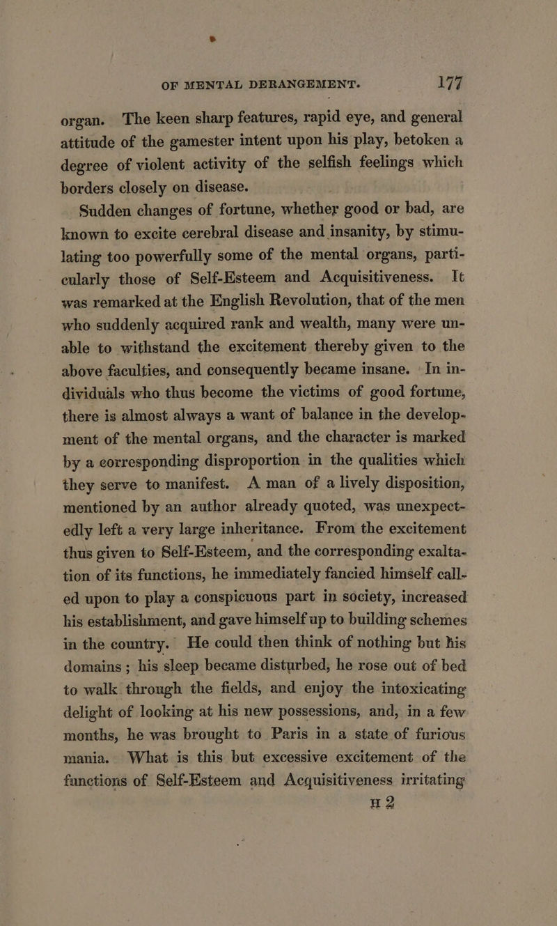 organ. The keen sharp features, rapid eye, and general attitude of the gamester intent upon his play, betoken a degree of violent activity of the selfish feelings which borders closely on disease. Sudden changes of fortune, scat good or bad, are known to excite cerebral disease and insanity, by stimu- lating too powerfully some of the mental organs, parti- eularly those of Self-Esteem and Acquisitiveness. It was remarked at the English Revolution, that of the men who suddenly acquired rank and wealth, many were un- able to withstand the excitement thereby given to the above faculties, and consequently became insane. | In in- dividuals who thus become the victims of good fortune, there is almost always a want of balance in the develop- ment of the mental organs, and the character is marked by a corresponding disproportion in the qualities which they serve to manifest. A man of a lively disposition, mentioned by an author already quoted, was unexpect- edly left a very large inheritance. From the excitement thus given to Self-Esteem, and the corresponding exalta- tion of its functions, he immediately fancied himself call- ed upon to play a conspicuous part in society, increased his establishment, and gave himself up to building schemes in the country. He could then think of nothing but his domains ; his sleep became disturbed, he rose out of bed to walk through the fields, and enjoy the intoxicating delight of looking at his new possessions, and, in a few 3 months, he was brought to Paris in a state of furious mania. What is this but excessive excitement of the functions of Self-Esteem and Acquisitiveness irritating