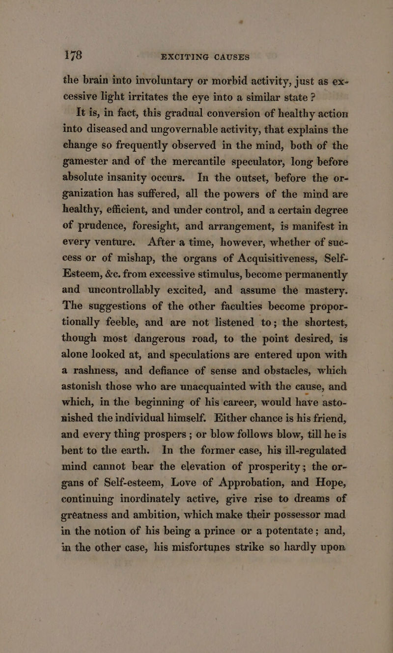 the brain into involuntary or morbid activity, just as ex- cessive light irritates the eye into a similar state ? It is, in fact, this gradual conversion of healthy action into diseased and ungovernable activity, that explains the change so frequently observed in the mind, both of the gamester and of the mercantile speculator, long before absolute insanity occurs. In the outset, before the or- ganization has suffered, all the powers of the mind are healthy, efficient, and under control, and a certain degree of prudence, foresight, and arrangement, is manifest in every venture. After a time, however, whether of suc- cess or of mishap, the organs of Acquisitiveness, Self- Esteem, &amp;c. from excessive stimulus, become permanently and uncontrollably excited, and assume the mastery. The suggestions of the other faculties become propor- tionally feeble, and are not listened to; the shortest, though most dangerous road, to the point desired, is alone looked at, and speculations are entered upon with a rashness, and defiance of sense and obstacles, which astonish those who are unacquainted with the cause, and which, in the beginning of his career, would have asto- nished the individual himself. Hither chance is his friend, and every thing prospers ; or blow follows blow, till he is bent to the earth. In the former case, his ill-regulated mind cannot bear the elevation of prosperity; the or- gans of Self-esteem, Love of Approbation, and Hope, continuing inordinately active, give rise to dreams of greatness and ambition, which make their possessor mad in the notion of his being a prince or a potentate; and, in the other case, his misfortunes strike so hardly upon