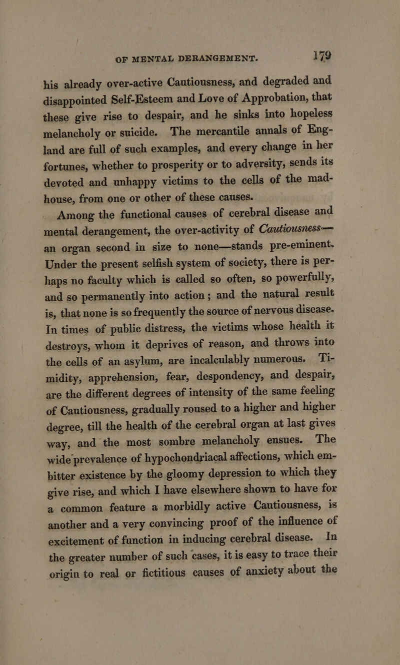 his already over-active Cautiousness, and degraded and disappointed Self-Esteem and Love of Approbation, that these give rise to despair, and he sinks into hopeless melancholy or suicide. The mercantile annals of Eng- land are full of such examples, and every change in her fortunes, whether to prosperity or to adversity, sends its devoted and unhappy victims to the cells of the mad- house, from one or other of these causes. Among the functional causes of cerebral disease and mental derangement, the over-activity of Cautiousness— an organ second in size to none—stands pre-eminent. Under the present selfish system of society, there is per- haps no faculty which is called so often, so powerfully, and so permanently into action; and the natural result is, that none is so frequently the source of nervous disease. In times of public distress, the victims whose health it destroys, whom it deprives of reason, and throws into the cells of an asylum, are incaleulably numerous. Ti- midity, apprehension, fear, despondency, and despair, are the different degrees of intensity of the same feeling of Cautiousness, gradually roused to a higher and higher degree, till the health of the cerebral organ at last gives way, and the most sombre melancholy ensues. The wide prevalence of hypochondriacal affections, which em- bitter existence by the gloomy depression to which they give rise, and which I have elsewhere shown to have for a common feature a morbidly active Cautiousness, is another and a very convincing proof of the influence of excitement of function in inducing cerebral disease. In the greater number of such cases, it is easy to trace their origin to real or fictitious causes of anxiety about the