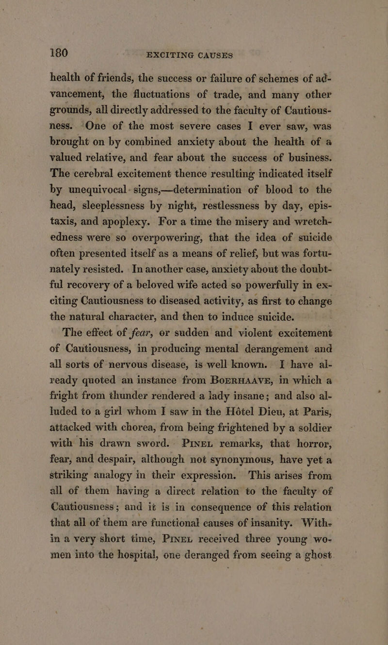 health of friends, the success or failure of schemes of ad- vancement, the fluctuations of trade, and many other grounds, all directly addressed to the faculty of Cautious- ness. One of the most severe cases I ever saw, was brought on by combined anxiety about the health of a valued relative, and fear about the success of business. The cerebral excitement thence resulting indicated itself by unequivocal - signs,—determination of blood to the head, sleeplessness by night, restlessness by day, epis- taxis, and apoplexy. For a time the misery and wretch- edness were so overpowering, that the idea of suicide often presented itself as a means of relief, but was fortu- nately resisted. In another case, anxiety about the doubt- ful recovery of a beloved wife acted so powerfully in ex- citing Cautiousness to diseased activity, as first to change the natural character, and then to induce suicide. The effect of fear, or sudden and violent excitement of Cautiousness, in producing mental derangement and all sorts of nervous disease, is well known. I have al- ready quoted an instance from BorRHAAvE, in which a fright from thunder rendered a lady insane; and also al- luded to a girl whom I saw in the Hétel Dieu, at Paris, attacked with chorea, from being frightened by a soldier with his drawn sword. Piven remarks, that horror, fear, and despair, although not synonymous, have yet a striking analogy in their expression. This arises from all of them having a direct relation to the faculty of Cautiousness; and it is in consequence of this relation that all of them are functional causes of insanity. With- in a very short time, Prnex received three young wo- men into the hospital, one deranged from seeing a ghost