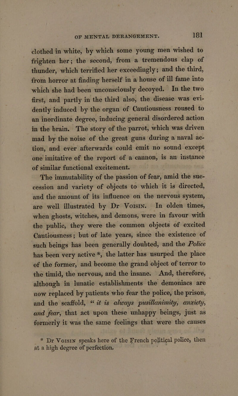 clothed in white, by which some young men wished to frighten her; the second, from a tremendous clap of thunder, which terrified her exceedingly ; and. the third, from horror at finding herself in a house of ill fame into which she had been unconsciously decoyed. In the two first, and partly in the third also, the disease was evi- dently induced by the organ of Cautiousness roused to an inordinate degree, inducing general disordered action in the brain. The story of the parrot, which was driven mad by the noise of the great guns during a naval ac- tion, and ever afterwards could emit no sound except one imitative of the report of a cannon, is an instance of similar functional excitement. : The immutability of the passion of fear, avid the sue- eession and variety of objects to which it is directed, and the amount of its influence on the nervous system, are well illustrated by Dr Voisin. In olden times, when ghosts, witches, and demons, were in favour with the public, they were the common objects of excited Cautiousness; but of late years, since the existence of such beings has been generally doubted, and the Police has been very active *, the latter has usurped the place of the former, and become the grand object of terror to the timid, the nervous, and the insane. And, therefore, although in lunatic establishments the demoniacs are now replaced by patients who fear the police, the prison, and the scaffold, “ iz as always pusillanimity, anxiety Yy; and fear, that act upon these unhappy beings, just as formerly it was the same feelings that were the causes * Dr Voisin speaks here of the French politigal police, ‘nets at a high degree of perfection,