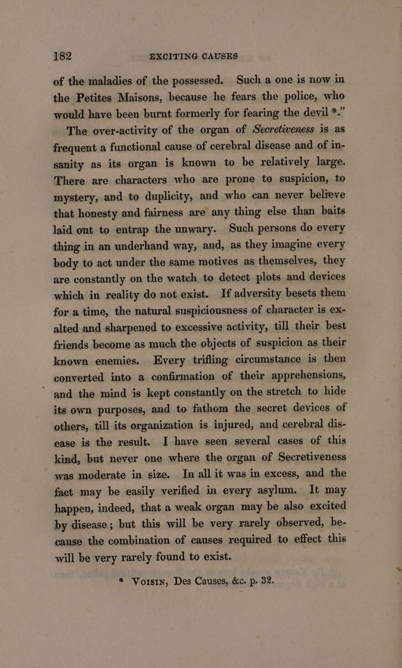 of the maladies of the possessed. Such a one is now in the Petites Maisons, because he fears the police, who would have been burnt formerly for fearing the devil *.” The over-activity of the organ of Secretiveness is as frequent a functional cause of cerebral disease and of in- sanity as its organ is known to be relatively large. There are characters who are prone to suspicion, to mystery, and to duplicity, and who can never believe that honesty and fairness are any thing else than baits laid ont to entrap the unwary. Such persons do every thing in an underhand way, and, as they imagine every body to act under the same motives as themselves, they are constantly on the watch to detect plots and devices which in reality do not exist. If adversity besets them for a time, the natural suspiciousness of character is ex- alted and sharpened to excessive activity, till their best friends become as much the objects of suspicion as their known enemies. Every trifling circumstance is then converted into a confirmation of their apprehensions, and the mind is kept constantly on the stretch to hide its own purposes, and to fathom the secret devices of others, till its organization is injured, and cerebral dis- ease is the result. I have seen several cases of this kind, but never one where the organ of Secretiveness was moderate in size. In all it was in excess, and the fact may be easily verified in every asylum. It may happen, indeed, that a weak organ may be also excited by disease; but this will be very rarely observed, be- cause the combination of causes required to effect this will be very rarely found to exist. * Vorsin, Des Causes, &c. p. 32.